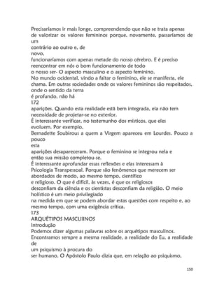 150
Precisaríamos ir mais longe, compreendendo que não se trata apenas
de valorizar os valores femininos porque, novamente, passaríamos de
um
contrário ao outro e, de
novo,
funcionaríamos com apenas metade do nosso cérebro. E é preciso
reencontrar em nós o bom funcionamento de todo
o nosso ser- O aspecto masculino e o aspecto feminino.
No mundo ocidental, vindo a faltar o feminino, ele se manifesta, ele
chama. Em outras sociedades onde os valores femininos são respeitados,
onde o sentido da terra
é profundo, não há
172
aparições. Quando esta realidade estã bem integrada, ela não tem
necessidade de projetar-se no exteríor.
É interessante verificar, no testemunho dos místicos, que eles
evoluem. Por exemplo,
Bernadette Soubirous a quem a Virgem apareceu em Lourdes. Pouco a
pouco
esta
aparições desapareceram. Porque o feminino se integrou nela e
então sua missão completou-se.
É interessante aprofundar essas reflexões e elas interessam à
Psicologia Transpessoal. Porque são fenômenos que merecem ser
abordados de modo, ao mesmo tempo, científico
e religioso. O que é difícil, às vezes, é que os religiosos
desconfiam da ciência e os cientistas desconfiam da religião. O meio
holístico é um meio privilegiado
na medida em que se podem abordar estas questões com respeito e, ao
mesmo tempo, com uma exigência crítica.
173
ARQUÉTIPOS MASCUlINOS
Introdução
Podemos dizer algumas palavras sobre os arquétipos masculinos.
Encontramos sempre a mesma realidade, a realidade do Eu, a realidade
de
um psiquismo à procura do
ser humano. O Apóstolo Paulo dizia que, em relação ao psiquismo,
 