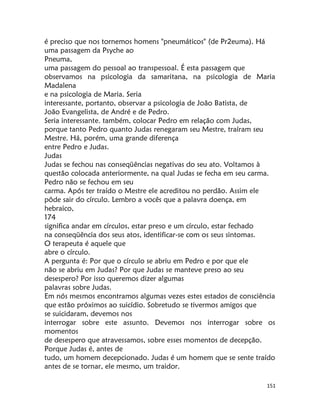 151
é preciso que nos tornemos homens "pneumáticos" (de Pr2euma). Há
uma passagem da Psyche ao
Pneuma,
uma passagem do pessoal ao transpessoal. É esta passagem que
observamos na psicologia da samaritana, na psicologia de Maria
Madalena
e na psicologia de Maria. Seria
interessante, portanto, observar a psicologia de João Batista, de
João Evangelista, de André e de Pedro.
Seria interessante. também, colocar Pedro em relação com Judas,
porque tanto Pedro quanto Judas renegaram seu Mestre, traíram seu
Mestre. Há, porém, uma grande diferença
entre Pedro e Judas.
Judas
Judas se fechou nas conseqüências negativas do seu ato. Voltamos à
questão colocada anteriormente, na qual Judas se fecha em seu carma.
Pedro não se fechou em seu
carma. Após ter traído o Mestre ele acreditou no perdão. Assim ele
pôde sair do círculo. Lembro a vocês que a palavra doença, em
hebraico,
174
significa andar em círculos, estar preso e um círculo, estar fechado
na conseqüência dos seus atos, identificar-se com os seus sintomas.
O terapeuta é aquele que
abre o círculo.
A pergunta é: Por que o círculo se abriu em Pedro e por que ele
não se abriu em Judas? Por que Judas se manteve preso ao seu
desespero? Por isso queremos dizer algumas
palavras sobre Judas.
Em nós mesmos encontramos algumas vezes estes estados de consciência
que estão próximos ao suicídio. Sobretudo se tivermos amigos que
se suicidaram, devemos nos
interrogar sobre este assunto. Devemos nos interrogar sobre os
momentos
de desespero que atravessamos, sobre esses momentos de decepção.
Porque Judas é, antes de
tudo, um homem decepcionado. Judas é um homem que se sente traído
antes de se tornar, ele mesmo, um traidor.
 