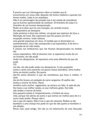 152
É preciso que nos interroguemos sobre as traições que já
encontramos em nossa vida. Quando nós fomos traidores e quando nós
fomos traídos. Judas é um arquétipo.
Não é um personagem do passado mas é um estado de consciência
que já tivemos oportunidade de conhecer. O itinerário de Judas é o
itinerário de um homem decepcionado.
Poder-se-ia dizer que há uma iniciação, em sentido inverso.
Da expectativa ao desespero
Judas pertence à classe dos zelotas, um grupo que esperava de Jesus a
líbertação de Israel. Eles esperavam que ele pusesse um fim à
ocupação romana. Judas colocou
uma grande esperança em Jesus. À medida que se desenrolam os
acontecimentos, Jesus não conesponde à sua expectativa. E ele tem a
impressão de ter sido traído.
É preciso nos lembrarmos que nós ficamos decepcionados na medida
das
nossas expectativas. Nós já dissemos isto: se esperamos muito de um
ser humano, ele não pode
senão nos decepcionar. Se esperamos uma coisa diferente da que ele
pode
175
nos dar, ele não pode senão nos decepcionar. A este propósito
conto a vocês uma estorinha um pouco menos dramática. Uma mulher
tinha um bonito coelho. Ela queria
dar-lhe como alimento o que ela considerava que fosse o melhor. E
cada
dia ela lhe levava um pedação de carne sangrenta. O coelho não
tardou a morrer de fome. Havia
também outra mulher, vegetariana, qu ecriava um leão. A cada dia ela
lhe trazia a sua melhor salada, os seus melhores grãos. Este leão
não tardou a morrer de fome.
Esta pequena estória é, freqüentemente, a história da nossa
vida, porque nós damos ao outro o que cremos ser melhor para ele e o
outro nada recebe. Porque não é
isso o que ele espera. Não é isso o que ele necessita. Podem-se dar
bombons a uma criança mas pode ser que ela não queira os bombons e
sim afeição.
Penso num casal amigo. Um dia eu fui testemunha de uma discussão
 