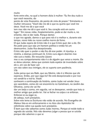 153
muito
forte entre eles, na qual o homem dizia à mulher: "Eu lhe dou tudo o
que você necessita, do
ponto de vista financeiro, do ponto de vista de prazer." Entretanto a
mulher retrucava: "Você não me dá o que eu queria que você me
desse. Você me dá o que você
tem mas não me dá o que você é. Seu coração está em outro
lugar." Em nossas vidas, freqüentemente, pode-se dar muito e, no
entanto, não se dar nada. Porque damos
o que nos agrada, damos o que para nós é o melhor e, durante este
tempo, nosso leão ou nosso coelho morre de fome.
O que Judas espera de Cristo não é o que Cristo quer dar a ele. Ele
lhe pede para que seja um homem político e então há um
desencontro. Judas fica decepcionado.
Cristo não quer o poder e não lhe dá esse poder. A injustiça, a
miséria, a doença continuam lá. Cristo cura alguns doentes mas
não cura a todos. Ele ressuscita Lázaro
mas o seu comportamento não é o de alguém que vence a morte. Ele
se deixa caluniar, deixa que contem toda espécie de inverdades sobre
ele e, em vez de fazer cair
um raio sobre seus inimigos, ele os suporta com paciência.
176
Judas pensa que seu Rabi, que seu Mestre, não é o Messias que ele
esperava. Então, por que segui-lo? Ele está decepcionado e por isso
vai vendê-lo e traí-lo. Vocês
conhecem a continuação da história, como Judas vai vender Jesus
aos sacerdotes, como ele vai encontrá-lo no Getsêmani, no Jardim das
Oliveiras, como ele vai lhe
dar um beijo e como, em seguida, vai se desesperar, vendo que traiu o
melhor amigo que podia ter. Vai se fechar na culpa e se enforcar.
Enforcar-se ou jogar-se,
de cabeça, num precipício.
Sobre este tema as Escrituras não estão de acordo. No Evangelho de
Mateus fala-se em enforcamento e no Atos dos Apóstolos há
referências sobre sua queda num precipício.
É bom que não saibamos como Judas morreu. Porque aí reside todo o
segredo do suicida. Nós não devemos julgar a pessoa que se suicida
porque não sabemos o que se
 