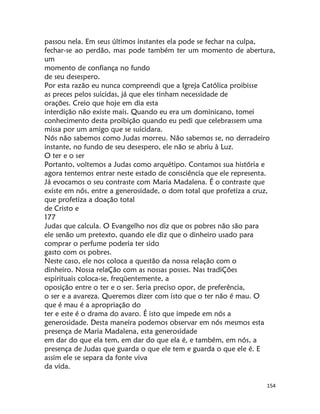 154
passou nela. Em seus últimos instantes ela pode se fechar na culpa,
fechar-se ao perdão, mas pode também ter um momento de abertura,
um
momento de confiança no fundo
de seu desespero.
Por esta razão eu nunca compreendi que a Igreja Católica proibisse
as preces pelos suicidas, já que eles tinham necessidade de
orações. Creio que hoje em dia esta
interdição não existe mais. Quando eu era um dominicano, tomei
conhecimento desta proibição quando eu pedi que celebrassem uma
missa por um amigo que se suicidara.
Nós não sabemos como Judas morreu. Não sabemos se, no derradeiro
instante, no fundo de seu desespero, ele não se abriu à Luz.
O ter e o ser
Portanto, voltemos a Judas como arquétipo. Contamos sua história e
agora tentemos entrar neste estado de consciência que ele representa.
Já evocamos o seu contraste com Maria Madalena. É o contraste que
existe em nós, entre a generosidade, o dom total que profetiza a cruz,
que profetiza a doação total
de Cristo e
177
Judas que calcula. O Evangelho nos diz que os pobres não são para
ele senão um pretexto, quando ele diz que o dinheiro usado para
comprar o perfume poderia ter sido
gasto com os pobres.
Neste caso, ele nos coloca a questão da nossa relação com o
dinheiro. Nossa relaÇão com as nossas posses. Nas tradiÇões
espirituais coloca-se, freqüentemente, a
oposição entre o ter e o ser. Seria preciso opor, de preferência,
o ser e a avareza. Queremos dizer com isto que o ter não é mau. O
que é mau é a apropriação do
ter e este é o drama do avaro. É isto que impede em nós a
generosidade. Desta maneira podemos observar em nós mesmos esta
presença de Maria Madalena, esta generosidade
em dar do que ela tem, em dar do que ela é, e também, em nós, a
presença de Judas que guarda o que ele tem e guarda o que ele é. E
assim ele se separa da fonte viva
da vida.
 