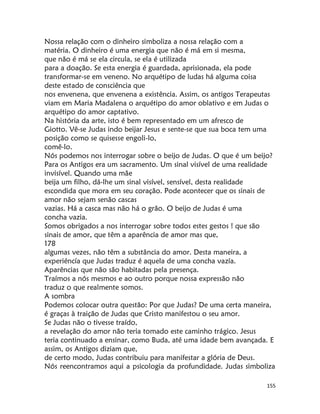 155
Nossa relação com o dinheiro simboliza a nossa relação com a
matéria. O dinheiro é uma energia que não é má em si mesma,
que não é má se ela circula, se ela é utilizada
para a doação. Se esta energia é guardada, aprisionada, ela pode
transformar-se em veneno. No arquétipo de ludas há alguma coisa
deste estado de consciência que
nos envenena, que envenena a existência. Assim, os antigos Terapeutas
viam em Maria Madalena o arquétipo do amor oblativo e em Judas o
arquétipo do amor captativo.
Na história da arte, isto é bem representado em um afresco de
Giotto. Vê-se Judas indo beijar Jesus e sente-se que sua boca tem uma
posição como se quisesse engoli-lo,
comê-lo.
Nós podemos nos interrogar sobre o beijo de Judas. O que é um beijo?
Para os Antigos era um sacramento. Um sinal visível de uma realidade
invisível. Quando uma mãe
beija um filho, dá-lhe um sinal visível, sensível, desta realidade
escondida que mora em seu coração. Pode acontecer que os sinais de
amor não sejam senão cascas
vazias. Há a casca mas não há o grão. O beijo de Judas é uma
concha vazia.
Somos obrigados a nos interrogar sobre todos estes gestos ! que são
sinais de amor, que têm a aparência de amor mas que,
178
algumas vezes, não têm a substância do amor. Desta maneira, a
experiéncía que Judas traduz é aquela de uma concha vazía.
Aparências que não são habitadas pela presença.
Traímos a nós mesmos e ao outro porque nossa expressão não
traduz o que realmente somos.
A sombra
Podemos colocar outra questão: Por que Judas? De uma certa maneira,
é graças à traição de Judas que Cristo manifestou o seu amor.
Se Judas não o tivesse traído,
a revelação do amor não teria tomado este caminho trágico. Jesus
teria continuado a ensinar, como Buda, até uma idade bem avançada. E
assim, os Antigos diziam que,
de certo modo, Judas contribuiu para manifestar a glória de Deus.
Nós reencontramos aqui a psicologia da profundidade. Judas simboliza
 