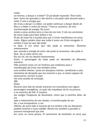 157
noites
na taverna, a dançar e a beber?" O pai-abade responde: "Está muito
bem. Assim ele aprendeu a não dormir e ele pode velar durante toda a
noite. E com a energia que
ele viveu a dançar e a beber, vai poder continuar a dançar diante de
Deus e a beber o vinho do êxtase." Trata-se, portanto, de uma
transformação da energia. De outro
modo a nossa sombra corre o risco de nos trair. E nós nos serviremos
de nosso Judas para fazer brilhar a luz.
O ato de Judas foi a ocasião para que o Cristo manifestasse um amor
maior. Alguns podem dizer que Judas é como um Cristo renegado. A
sombra é uma luz que não pode
se doar. É um amor que não pode se comunicar. Dissemos
anteriormente
que, quando a energia do amor não pode se comunicar, não pode se
doar, ela se volta contra nós.
Ela nos rói, ela nos destrói interiormente.
Assim, o personagem de Judas pode ser abordado de diferentes
maneiras.
Não somente como um ser histórico que colaborou para a
manifestação de Cristo mas também como
uma sombra interior, como um desespero interior, semelhante a estes
momentos de decepção que nos ocorrem e que, se somos capazes de
atravessá-los, tornam-se para
nós uma ocasião de evolução.
180
Pedro
Durante estes dias de estudo entramos em ressonância com alguns
personagens evangélicos, os quais são arquétipos do Eu na procura
e no encontro do Self. À maneira
dos antigos Terapeutas de Alexandria, vimos que o camínho deles, de
um
lado a metamorfose de seus desejos, a transformação do seu
Ser, a sua transparência, o seu
silêncio, de outro lado a travessia da sua sombra e do seu desespero,
podiam iluminar a nossa solidão. Deram-nos também a perceber o
processo transpessoal que está
em curso na nossa pessoa. O nascimento da borboleta na larva que
 