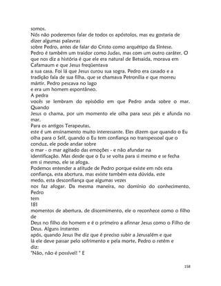 158
somos.
Nós não poderemos falar de todos os apóstolos, mas eu gostaria de
dizer algumas palavras
sobre Pedro, antes de falar do Cristo como arquétipo da Síntese.
Pedro é também um traidor como Judas, mas com um outro caráter. O
que nos diz a história é que ele era natural de Betsaida, morava em
Cafamaum e que Jesus freqüentava
a sua casa. Foi lá que Jesus curou sua sogra. Pedro era casado e a
tradição fala de sua filha, que se chamava Petronília e que morreu
mártir. Pedro pescava no lago
e era um homem espontâneo.
A pedra
vocês se lembram do episódio em que Pedro anda sobre o mar.
Quando
Jesus o chama, por um momento ele olha para seus pés e afunda no
mar.
Para os antigos Terapeutas,
este é um ensinamento muito interessante. Eles dizem que quando o Eu
olha para o Self, quando o Eu tem confiança no transpessoal que o
conduz, ele pode andar sobre
o mar - o mar agitado das emoções - e não afundar na
identificação. Mas desde que o Eu se volta para si mesmo e se fecha
em si mesmo, ele se afoga.
Podemos entender a atitude de Pedro porque existe em nós esta
confiança, esta abcrtura, mas existe também esta dúvida, este
medo, esta desconfiança que algumas vezes
nos faz afogar. Da mesma maneira, no domínio do conhecimento,
Pedro
tem
181
momentos de abertura, de discemimento, ele o reconhece como o filho
de
Deus no filho do homem e é o primeiro a afinnar Jesus como o Filho de
Deus. Alguns instantes
após, quando Jesus lhe diz que é preciso subir a Jerusalém e que
lá ele deve passar pelo sofrimento e pela morte, Pedro o retém e
diz:
"Não, não é possível! " E
 