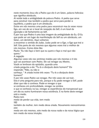 159
neste momento Jesus diz a Pedro que ele é um Satan, palavra hebraica
que significa obstáculo.
Aí reside toda a ambigüidade da palavra Pedro. A pedra que serve
para construir mas também a pedra que serve para perder o
equilíbrio, a pedra que é um ohstáculo.
Existe em nós mesmos uma pedra para reconstruir mas às vezes nosso
Ego, em vez de ser o local de recepção do Self, é um local de
oposição e de fechamento ao Self.
É por isso que Pedro é uma boa imagem da ambigüidade do Eu. O Eu
que pode ser um lugar de manifestação do Self ou um obstáculo, um
Satan, um demônio. Aqui voltamos
a encontrar o sentido de Judas. Judas pode ser o Ego, o Ego que trai o
Self. Esta parte de nós mesmos que algumas vezes trai o melhor de
nós mesmos. Como dizia São
Paulo: "Eu não faço o bem que eu quero e faço o mal que não
quero."
A negação
Algumas vezes nós nos sentimos traídos por nós mesmos e é isto
que vai acontecer com Pedro. Ele vai renegar seu Mestre.
Vocês se lembram do episódio, quando uma
criada pergunta a ele: "Tu és o discípulo deste homem?" Ele
responde: "Não, eu não o
conheço. " A criada insiste três vezes: "Tu és o discípulo deste
homem?"
E por três vezes Pedro vai renegar. Por três vezes ele vai trair.
Esta é uma pergunta para nós, porque o Eu pode renegar o Self, pode
dizer que não o conhece. Pode-se renegar o que
se conheceu em profundidade, renegar na sombra
o que se conheceu na luz, renegar as experiências do transpessoal que
um dia ou outro iluminaram nossa existência. E na fonte deste renegar
está o medo.
Pedro tem
medo de perder sua vida, tem medo
182
também da mulher, tem medo dessa criada. Novamente reencontramos
este
medo em nós mesmos, este medo da nossa razão e da nossa lógica que
tem medo da nossa intuição,
 
