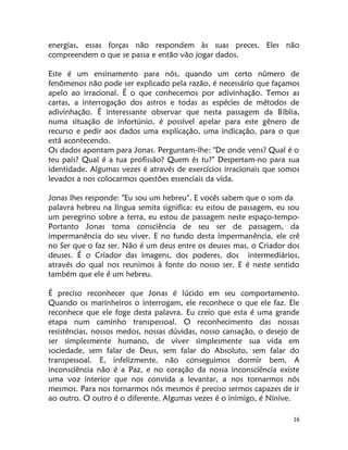 16
energias, essas forças não respondem às suas preces. Eles não
compreendem o que se passa e então vão jogar dados.
Este é um ensinamento para nós, quando um certo número de
fenômenos não pode ser explicado pela razão, é necessário que façamos
apelo ao irracional. É o que conhecemos por adivinhação. Temos as
cartas, a interrogação dos astros e todas as espécies de métodos de
adivinhação. É interessante observar que nesta passagem da Bíblia,
numa situação de infortúnio, é possível apelar para este gênero de
recurso e pedir aos dados uma explicação, uma indicação, para o que
está acontecendo.
Os dados apontam para Jonas. Perguntam-lhe: "De onde vens? Qual é o
teu país? Qual é a tua profissão? Quem és tu?" Despertam-no para sua
identidade. Algumas vezes é através de exercícios irracionais que somos
levados a nos colocarmos questões essenciais da vida.
Jonas lhes responde: "Eu sou um hebreu". E vocês sabem que o som da
palavra hebreu na língua semita significa: eu estou de passagem, eu sou
um peregrino sobre a terra, eu estou de passagem neste espaço-tempo-
Portanto Jonas toma consciência de seu ser de passagem, da
impermanência do seu viver. E no fundo desta impermanência, ele crê
no Ser que o faz ser. Não é um deus entre os deuses mas, o Criador dos
deuses. É o Criador das imagens, dos poderes, dos intermediários,
através do qual nos reunimos à fonte do nosso ser. E é neste sentido
também que ele é um hebreu.
É preciso reconhecer que Jonas é lúcido em seu comportamento.
Quando os marinheiros o interrogam, ele reconhece o que ele faz. Ele
reconhece que ele foge desta palavra. Eu creio que esta é uma grande
etapa num caminho transpessoal. O reconhecimento das nossas
resistências, nossos medos, nossas dúvidas, nosso cansação, o desejo de
ser simplesmente humano, de viver simplesmente sua vida em
sociedade, sem falar de Deus, sem falar do Absoluto, sem falar do
transpessoal. E, infelizmente, não conseguimos dormir bem. A
inconsciência não é a Paz, e no coração da nossa inconsciência existe
uma voz interior que nos convida a levantar, a nos tornarmos nós
mesmos. Para nos tornarmos nós mesmos é preciso sermos capazes de ir
ao outro. O outro é o diferente. Algumas vezes é o inimigo, é Nínive.
 