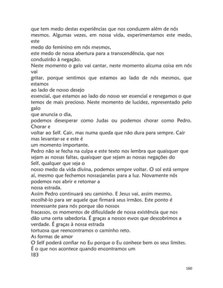 160
que tem medo destas experiências que nos conduzem além de nós
mesmos. Algumas vezes, em nossa vida, experimentamos este medo,
este
medo do feminino em nós rnesmos,
este medo de nossa abertura para a transcendência, que nos
conduzirão à negação.
Neste momento o galo vai cantar, neste momento alcuma coisa em nós
vai
gritar, porque sentimos que estamos ao lado de nós mesmos, que
estamos
ao lado de nosso desejo
essencial, que estamos ao lado do nosso ser essencial e renegamos o que
temos de mais precioso. Neste momento de lucidez, representado pelo
galo
que anuncia o dia,
podemos desesperar como Judas ou podemos chorar como Pedro.
Chorar e
voltar ao Self. Cair, mas numa queda que não dura para sempre. Cair
mas levantar-se e este é
um momento importante.
Pedro não se fecha na culpa e este texto nos lembra que quaisquer que
sejam as nossas faltas, quaisquer que sejam as nossas negações do
Self, qualquer que seja o
nosso medo da vida divina, podemos sempre voltar. O sol está sempre
aí, mesmo que fechemos nossasjanelas para a luz. Novamente nós
podemos nos abrir e retomar a
nossa estrada.
Assim Pedro continuará seu caminho. E Jesus vai, assim mesmo,
escolhê-lo para ser aquele que firmará seus irmãos. Este ponto é
interessante para nós porque são nossos
fracassos, os momentos de dificuldade de nossa existência que nos
dão uma certa sabedoria. É graças a nossos ewos que descobrimos a
verdade. É graças à nossa estrada
tortuosa que reencontramos o caminho reto.
As formas de amor
O Self poderá confiar no Eu porque o Eu conhece bem os seus limites.
É o que nos acontece quando encontramos um
183
 
