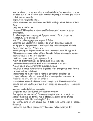161
grande sábio, com sua grandeza e sua humildade. Sua grandeza, porque
ele sabe que o Self o habita e sua humildade porque ele sabe que recebe
o Self em um vaso de
argila, num recipiente frágil.
Neste momento vai acontecer um belo diálogo entre Pedro e Jesus.
Jesus
pergunta a Pedro: "Tu
me amas?" Há aqui uma pequena dificuldade com a palavra grega
empregada.
A palavra que Jesus emprega é Agape e quando Pedro responde: -
"Senhor, tu sabes que eu te
amo! ", a palavra grega empregada é Phileo.
Sabemos que há diferentes espécies de amor. Jesus quer iniciá-lo
ao Agape, ao Agape que é o amor gratuito, que não espera retorno.
Pedro responde com Phileo, um
amor que espera alguma coisa em troca. Além das palavras Agape e
Phileo conhecemos a palavra Eros. Quando falávamos, anteriormente,
acerca de Judas e do amor captativo,
poderíamos ter empregado a palavra Eros.
Assim há diferentes níveis de consciência e há, também,
diferentes níveis de amor. Pedro ainda não está. à altura do
Agape. Este é um ensinamento interessante para
nós. Nós estamos num caminho e quanto mais avançamos, mais formas
de amor nós descobrimos.
Inicialmente há o amor que é Porneia. Este amor é o amor da
criança pela sua mãe, um amor de fome e de apetite, um amor de
necessidade. Ora, este tipo de amor é,
com certeza, normal e bonito numa criança. Mas é menos normal e
bonito em um adulto, porque é um amor de consumismo e algumas
vezes
vemos grandes bebês de quarenta,
cinqüenta anos, que continuam a comcr o outro.
Em seguida vem o Eros. O Eros não é simplesmente a captação no
sentido negativo do termo, mas é a fascinação pelo que é grande
e pelo que é belo. No sentido platônico
do termo, ama-se um corpo que é belo pela alma que o habita.
Amamos
uma alma que é bela porque reconhecemos nela a presença do
 