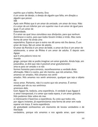 162
espírito que a habita. Portanto, Eros
é um amor de desejo, o desejo de alguém que falta, em direção a
alguém que possui.
184
Após vem Phileo que é um amor de amizade, um amor de troca. Não
é o amor de um inferior por um superior mas é um amor de igual para
igual. É um amor de
fraternidade.
É o amor ao qual Jesus convidava seus discípulos, para que nenhum
dominasse o outro, para que todos fossem irmãos e irmãs. Mas nesta
forma de amor há ainda uma
expectativa. Espera-se que o outro nos dê como nós lhe damos. É um
amor de troca. Ejá um amor de adulto.
O amor da Porneia é um amor de bebê, o amor de Eros é um amor de
adolescente, o amor de Phileo é um amor de adulto. E depois vem
Agape
que é uma palavra nova no
mundo
grego, porque não se podia imaginar um amor gratuito. Ainda hoje, em
psicanálise, se dirá que não é possível amar gratuitamente -
ama-se para ser amado e se nós
formos honestos para conosco, reconheceremos a verdade desta
afirmação. Não é o outro, por ele mesmo, que nós amamos. Nós
amamos ser amados. Nós amamos nos sentir
amados. Nós amamos nos sentir amorosos, qualquer que seja o objeto
do
nosso amor. Portanto, não é o outro que nós amamos. É sermos
amados por ele ou nos sentirmos
amorosos dele.
Com Agape há, todavia, uma experiência. A verdade é que Agape é
o amor transpessoal, é o amor que nada espera, é um amor gratuito.
Nós podemos falar sobre ele mas
o interessante é fazermos a experiência. Eu creio que todos nós,
por alguns instantes, jã experienciamos esta forma de amar sem nada
esperar em troca. E nesta experiência
de gratuidade conhecemos um momento de leveza verdadeira e de
liberdade
verdadeira, porque nós amamos e nos agrada amar, quer sejamos
 