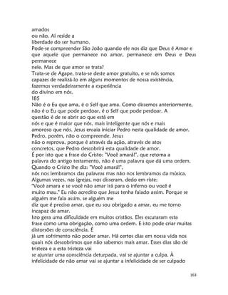 163
amados
ou não. Aí reside a
liberdade do ser humano.
Pode-se compreender São João quando ele nos diz que Deus é Amor e
que aquele que permanece no amor, permanece em Deus e Deus
permanece
nele. Mas de que amor se trata?
Trata-se de Agape, trata-se deste amor gratuito, e se nós somos
capazes de realizá-lo em alguns momentos de nossa existência,
fazemos verdadeiramente a experiência
do divino em nós.
185
Não é o Eu que ama, é o Self que ama. Como dissemos anteriormente,
não é o Eu que pode perdoar, é o Self que pode perdoar. A
questão é de se abrir ao que está em
nós e que é maior que nós, mais inteligente que nós e mais
amoroso que nós. Jesus ensaia iniciar Pedro nesta qualidade de amor.
Pedro, porém, não o compreende. Jesus
não o reprova, porque é através da ação, através de atos
concretos, que Pedro descobrirá esta qualidade de amor.
É por isto que a frase do Cristo: "Você amará!", que retoma a
palavra do antigo testamento, não é uma palavra que dá uma ordem.
Quando o Cristo lhe diz: "Você amará!",
nós nos lembramos das palavras mas não nos lembramos da música.
Algumas vezes, nas igrejas, nos disseram, dedo em riste:
"Você amara e se você não amar irá para o inferno ou você é
muito mau." Eu não acredito que Jesus tenha falado assim. Porque se
alguém me fala assim, se alguém me
diz que é preciso amar, que eu sou obrigado a amar, eu me torno
incapaz de amar.
Isto gera uma dificuldade em muitos cristãos. Eles escutaram esta
frase como uma obrigação, como uma ordem. E isto pode criar muitas
distorsões de consciência. É
já um sofrimento não poder amar. Há certos dias em nossa vida nos
quais nós descobrimos que não sabemos mais amar. Esses dias são de
tristeza e a esta tristeza vai
se ajuntar uma consciência deturpada, vai se ajuntar a culpa. À
infelicidade de não amar vai se ajuntar a infelicidade de ser culpado
 