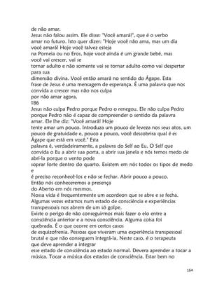 164
de não amar.
Jesus não falou assim. Ele disse: "Você amará!", que é o verbo
amar no futuro. Isto quer dizer: "Hoje você não ama, mas um dia
você amará! Hoje você talvez esteja
na Porneia ou no Eros, hoje você ainda é um grande bebé, mas
você vai crescer, vai se
tornar adulto e não somente vai se tornar adulto como vai despertar
para sua
dimensão divina. Você então amará no sentido do Ágape. Esta
frase de Jesus é uma mensagem de esperança. É uma palavra que nos
convida a crescer mas não nos culpa
por não amar agora.
186
Jesus não culpa Pedro porque Pedro o renegou. Ele não culpa Pedro
porque Pedro não é capaz de compreender o sentido da palavra
amar. Ele lhe diz: "Você amará! Hoje
tente amar um pouco. Introduza um pouco de leveza nos seus atos, um
pouco de gratuidade e, pouco a pouco, você descobrira qual é es
Ágape que está em você." Esta
palavra é, verdadeiramente, a palavra do Self ao Eu. O Self que
convida o Eu a abrir sua porta, a abrir sua janela e nós temos medo de
abri-la porque o vento pode
soprar forte dentro do quarto. Existem em nós todos os tipos de medo
e
é preciso reconhecê-los e não se fechar. Abrir pouco a pouco.
Então nós conheceremos a presença
do Aberto em nós mesmos.
Nossa vida é frequentemente um acordeon que se abre e se fecha.
Algumas vezes estamos num estado de consciência e experiências
transpessoais nos abrem de um só golpe.
Existe o perigo de não conseguirmos mais fazer o elo entre a
consciência anterior e a nova consciência. Alguma coisa foi
quebrada. É o que ocorre em certos casos
de esquizofrenia. Pessoas que viveram uma experiência transpessoal
brutal e que não conseguem integrá-la. Neste caso, é o terapeuta
que deve aprender a integrar
esse estado de consciência ao estado normal. Devera aprender a tocar a
música. Tocar a música dos estados de consciência. Estar bem no
 