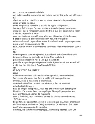 165
seu corpo e na sua racionalidade
em determinados momentos; em outros momentos, estar no silêncio e
na
abertura total ao mistério e, outras vezes, no estado intermediário,
entre a vigília e o sono,
entre a vigilância normal e o estado de vigília transpessoal.
Jesus é o Self e o que Ele quer ensinar a seus discípulos, mesmo aos
discípulos que o renegaram, como Pedro, é que eles aprendam a tocar
a música. Aprender a tocar
com os estados de consciência a viver em diferentes níveis de amor.
É preciso aceitar o bebé que existe em nós, o bebé que foi
talvez mal amado, que talvez tenha sido abandonado e que espera dos
outros, sem cessar, o que ele não
teve. Aceitar em nós o adolescente com o seu ideal mas também com a
sua
187
#intransigência com seu egoísmo. Reconhecer em nós o adulto que
tem necessidade de amizade, de troca. Mas também é
preciso reconhecer em nós o Self que é capaz de
gratuidade, que é capaz de generosidade. Aprender a tocar a musica É
a isto que nos convida o Aquétipo da Síntese.
188
O ArQÜÉTiPO DA SÍNTESE
Jesus
A Síntese não é uma coisa estóica mas algo vivo, um movimento.
Sem cessar nós temos que fazer a união entre o superior e o
inferior, entre o masculino e o feminino,
através dos conflitos, através das tristezas, a fim de vivermos
estas bodas interiores.
Para os antigos Terapeutas, Jesus não era somente um personagem
histórico. Ele era também um arquétipo. O arquétipo que faz, em
nós, a Síntese não apenas do masculino
com o feminino, mas também a síntese do divino com o humano.
O Teântropos
Eu gostaria de apresentar a vocês a visão do que os Antigos chamavam
de Teântropos, de Teo (= Deus) e Antropos (= Homem). Eles vêem
no Cristo a encarnação do caminho
do meio, do caminho da integração. Assim nós podemos fazer um
 