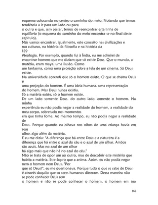 166
esquema colocando no centro o caminho do meio. Notando que temos
tendência a ir para um lado ou para
o outro e que, sem cessar, temos de reencontrar esta linha de
equilíbrio (o esquema do caminho do meio encontra-se no final deste
capítulo).
Nós vamos encontrar, igualmente, este conceito nas civilizações e
nas culturas, na história da filosofia e na história da
189
#teologia. Por exemplo, quando fui à Índia, eu me admirei de
encontrar homens que me diziam que só existe Deus. Que o mundo, a
matéria, eram maya, uma ilusão. Como
um fantasma, como uma projeção sobre a tela de um cinema. Só Deus
existe.
Na universidade aprendi que só o homem existe. O que se chama Deus
é
uma projeção do homem. É uma ideia humana, uma representação
do homem. Mas Deus nunca existiu.
Só a matéria existe, só o homem existe.
De um lado somente Deus, do outro lado somente o homem. Na
minha
experiência eu não podia negar a realidade do homem, a realidade do
meu corpo, sobretudo nos momentos
em que tinha fome. Ao mesmo tempo, eu não podia negar a realidade
de
Deus. Porque quando eu olhava nos olhos de uma criança havia em
seus
olhos algo além da matéria.
E eu me dizia: "A diferença que há entre Deus e a natureza é a
diferença que há entre o azul do céu e o azul de um olhar. Ambos
são azuis. Mas no azul de um olhar
há algo mais que não há no azul do céu."
Não se trata de opor um ao outro, mas de descobrir este mistério que
habita a matéria. Este Sopro que a anima. Assim, eu não podia negar
nem o homem nem Deus. "Por
que só Deus?", eu me questionava. Porque tudo o que se sabe de Deus
é através daquilo que os seres humanos disseram. Dessa maneira não
se pode conhecer Deus sem
o homem e não se pode conhecer o homem, o homem em sua
 