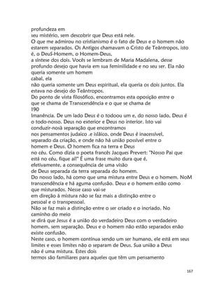 167
profundeza em
seu mistério, sem descobrir que Deus está nele.
O que me admirou no cristianismo é o fato de Deus e o homem não
estarem separados. Os Antigos chamavam o Cristo de Teântropos, isto
é, o DeuS-Homem, o Homem-Deus,
a síntese dos dois. Vocês se lembram de Maria Madalena, desse
profundo desejo que havia em sua feminilidade e no seu ser. Ela não
queria somente um homem
cabal, ela
não queria somente um Deus espiritual, ela queria os dois juntos. Ela
estava no desejo do Teântropos.
Do ponto de vista filosófico, encontramos esta oposição entre o
que se chama de Transcendência e o que se chama de
190
Imanência. De um lado Deus é o todoou um e, do nosso lado, Deus é
o todo-nosso. Deus no exterior e Deus no interior. Isto vai
conduzir-nosà separação que encontramos
nos pensamentos judaico .e islâico, onde Deus é inacessível,
separado da criação, e onde não há união possível entre o
homem e Deus. O homem fica na terra e Deus
no céu. Como dizia o poeta francês Jacques Prevert: "Nosso Pai que
está no céu, fique aí!" É uma frase muito dura que é,
efetivamente, a consequência de uma visão
de Deus separada da terra separada do homem.
Do nosso lado, há como que uma mistura entre Deus e o homem. NoM
transcendência e há aguma confusão. Deus e o homem estão como
que misturados. Nesse caso vai-se
em direção à mistura não se faz mais a distinção entre o
pessoal e o transpessoal.
Não se faz mais a distinção entre o ser criado e o incriado. No
caminho do meio
se dirá que Jesus é a união do verdadeiro Deus com o verdadeiro
homem, sem separação. Deus e o homem não estão separados enão
existe confusão.
Neste caso, o homem contínua sendo um ser humano, ele está em seus
limites e esses limites não o separam de Deus. Sua união a Deus
não é uma mistura. Estes dois
termos são familiares para aqueles que têm um pensamento
 