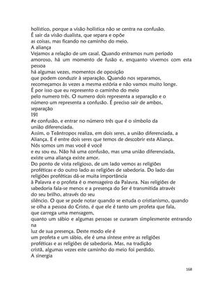 168
holístico, porque a visão holística não se centra na confusão.
É sair da visão dualista, que separa e opõe
as coisas, mas ficando no caminho do meio.
A aliança
Vejamos a relação de um casal. Quando entramos num período
amoroso, há um momento de fusão e, enquanto vivemos com esta
pessoa
há algumas vezes, momentos de oposição
que podem conduzir à separação. Quando nos separamos,
recomeçamos às vezes a mesma estória e não vamos muito longe.
É por isso que eu represento o caminho do meio
pelo numero três. O numero dois representa a separação e o
número um representa a confusão. É preciso sair de ambos,
separação
191
#e confusão, e entrar no número três que é o símbolo da
união diferenciada.
Assim, o Teântropos realiza, em dois seres, a união diferenciada, a
Aliança. E é entre dois seres que temos de descobrir esta Aliança.
Nós somos um mas você é você
e eu sou eu. Não há uma confusão, mas uma união diferenciada,
existe uma aliança existe amor.
Do ponto de vista religioso, de um lado vemos as religiões
proféticas e do outro lado as religiões de sabedoria. Do lado das
religiões proféticas dá-se muita importância
à Palavra e o profeta é o mensageiro da Palavra. Nas religiões de
sabedoria fala-se menos e a presença do Ser é transmitida através
do seu brilho, através do seu
silêncio. O que se pode notar quando se estuda o cristianismo, quando
se olha a pessoa do Cristo, é que ele é tanto um profeta que fala,
que carrega uma mensagem,
quanto um sábio e algumas pessoas se curaram simplesmente entrando
na
luz de sua presença. Deste modo ele é
um profeta e um sábio, ele é uma síntese entre as religiões
proféticas e as religiões de sabedoria. Mas, na tradição
cristã, algumas vezes este caminho do meio foi perdido.
A sinergia
 