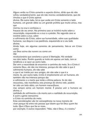 169
Alguns verão no Cristo somente o aspecto divino, dirão que ele não
sofreu verdadeiramente, que ele não morreu verdadeiramente, que ele
simulou e que é Cristo apenas
divino. Do outro lado, há os que verão em Cristo somente o lado
humano, um grande sábio ou um grande profeta que muito amou, mas
que
morreu na cruz e conheceu o
fracasso do seu amor. No primeiro caso se insistirá muito sobre a
ressurreição, esquecendo-se a cruz e a paixão. No segundo caso se
insistirá sobre a cruz, sobre
o sofrimento do Cristo, sobre sua humanidade, sobre suas qualidades
humanas, sua doçura e sua paciência, esquecendo-se o seu lado
divino.
Ainda hoje, em algumas correntes de pensamento, fala-se em Cristo
como
um Deus acima das nuvens ou como um
192
revolucionário que conclama o povo à libertação. Há verdade
nos dois lados. Porém quando se insite em apenas um lado, tem-se
tendência a se opor ao outro lado.
Dai vem a necessidade de encontrar o caminho do meio. Se o Cristo é
somente Deus, ele não me interessa, porque ele não sabe o que é
sofrimento humano, ele não sabe
o que é ser traído por seus amigos, ele não sabe o que é a
morte. Se, por outro lado, Cristo é simplesmente um ser humano, ele
tamhém não me interessa porque são
o sofrimento e a morte que terão a última palavra. Se ele não
ressuscitou, não manifestou esta presença do divino nele, poderá
ter sido um belo sábio, um homem maravilhoso,
mas sempre como um homem mortal. É preciso unir o humano ao
divino, a
realidade do sofrimento e da morte com a realidade da ressurreição.
E assim a gente reencontra
o Cristo no caminho do meio.
Estas considerações vão ter conseqüências na nossa maneira de
viver porque há entre nós pessoas que dizem que foi Deus quem fez
tudo. Que é Deus que faz as rosas,
por exemplo. E outros respondem: "Não, não é Deus, é a roseira."
 