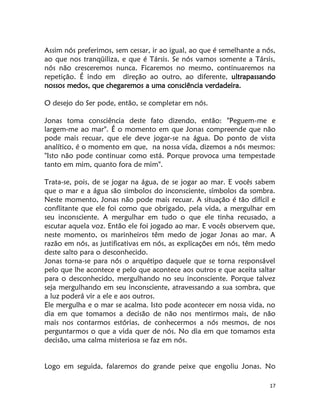 17
Assim nós preferimos, sem cessar, ir ao igual, ao que é semelhante a nós,
ao que nos tranqüiliza, e que é Társis. Se nós vamos somente a Társis,
nós não cresceremos nunca. Ficaremos no mesmo, continuaremos na
repetição. É indo em direção ao outro, ao diferente, ultrapassando
nossos medos, que chegaremos a uma consciência verdadeira.
O desejo do Ser pode, então, se completar em nós.
Jonas toma consciência deste fato dizendo, então: "Peguem-me e
largem-me ao mar". É o momento em que Jonas compreende que não
pode mais recuar, que ele deve jogar-se na água. Do ponto de vista
analítico, é o momento em que, na nossa vida, dizemos a nós mesmos:
"Isto não pode continuar como está. Porque provoca uma tempestade
tanto em mim, quanto fora de mim".
Trata-se, pois, de se jogar na água, de se jogar ao mar. E vocês sabem
que o mar e a água são simbolos do inconsciente, símbolos da sombra.
Neste momento, Jonas não pode mais recuar. A situação é tão difícil e
conflitante que ele foi como que obrigado, pela vida, a mergulhar em
seu inconsciente. A mergulhar em tudo o que ele tinha recusado, a
escutar aquela voz. Então ele foi jogado ao mar. E vocês observem que,
neste momento, os marinheiros têm medo de jogar Jonas ao mar. A
razão em nós, as justificativas em nós, as explicações em nós, têm medo
deste salto para o desconhecido.
Jonas torna-se para nós o arquétipo daquele que se torna responsável
pelo que lhe acontece e pelo que acontece aos outros e que aceita saltar
para o desconhecido, mergulhando no seu inconsciente. Porque talvez
seja mergulhando em seu inconsciente, atravessando a sua sombra, que
a luz poderá vir a ele e aos outros.
Ele mergulha e o mar se acalma. Isto pode acontecer em nossa vida, no
dia em que tomamos a decisão de não nos mentirmos mais, de não
mais nos contarmos estórias, de conhecermos a nós mesmos, de nos
perguntarmos o que a vida quer de nós. No dia em que tomamos esta
decisão, uma calma misteriosa se faz em nós.
Logo em seguida, falaremos do grande peixe que engoliu Jonas. No
 