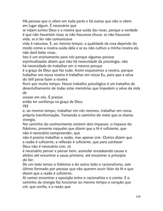 170
Há pessoas que o vêem em toda parte e há outras que não o vêem
em lugar algum. É necessário que
se vejam juntos Deus e a roseira que cuida das rosas, porque a verdade
é que não haveriam rosas se não houvesse chuva, se não houvesse
vida, se o Ser não comunicasse
vida à natureza. E, ao mesmo tempo, a qualidade da rosa depende do
modo como a roseira cuida dela e se eu não cultivo a minha roseira ela
não dará belas rosas.
Isto é um ensinamento para nós porque algumas pessoas
espiritualizadas dizem que não há necessidade da psicologia, não
há necessidade de trabalhar em si mesmo porque
é a graça de Deus que faz tudo. Assim esquecemos a roseira, porque
Irabalhar em nossa roseira é trabalhar em nosso Eu, para que a seiva
do Self possa fazer a roseira
florir por muito tempo. Nosso trabalho psicológico é um trabalho de
desentulhamento de todas estas memórias que impedem a seiva da vida
de
crescer em nós. É preciso
então ter confiança na graça de Deus
193
e, ao mesmo tempo, trabalhar em nós mesmos, trabalhar em nossa
própria transformação. Tomando o caminho do meio que se chama
sinergia.
No caminho do conhecimento existem dois impasses: o impasse do
fideísmo, presente naqueles que dizem que a fé é suficiente, que
não é necessário compreender, que
não é preciso trabalhar a razão, mas apenas crer. Outros dizem que
a razão é suficiente, a reflexáo é suficiente, que para conhecer
Deus não é necessário crer, só
é necessário pensar e pensar bem, ascender encadeando causas e
efeitos até encontrar a causa primeira, até encontrar o princípio
do Ser.
De um lado temos o fideísmo e do outro lado o racionalismo, este
último formado por pessoas que não querem ouvir falar da fé e que
dizem que a razão é suficiente.
Aí vamos encontrar a oposição entre o racionalista e o crente. E o
caminho da sinergia faz funcionar ao mesmo tempo o coração que
crê, que confia, e a razáo que
 