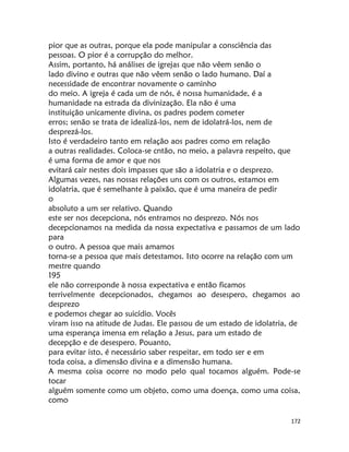 172
pior que as outras, porque ela pode manipular a consciência das
pessoas. O pior é a corrupção do melhor.
Assim, portanto, há análises de igrejas que não vêem senão o
lado divino e outras que não vêem senão o lado humano. Daí a
necessidade de encontrar novamente o caminho
do meio. A igreja é cada um de nós, é nossa humanidade, é a
humanidade na estrada da divinização. Ela não é uma
instituição unicamente divina, os padres podem cometer
erros; senão se trata de idealizá-los, nem de idolatrá-los, nem de
desprezá-los.
Isto é verdadeiro tanto em relação aos padres como em relação
a outras realidades. Coloca-se cntão, no meio, a palavra respeito, que
é uma forma de amor e que nos
evitará cair nestes dois impasses que são a idolatria e o desprezo.
Algumas vezes, nas nossas relações uns com os outros, estamos em
idolatria, que é semelhante à paixão, que é uma maneira de pedir
o
absoluto a um ser relativo. Quando
este ser nos decepciona, nós entramos no desprezo. Nós nos
decepcionamos na medida da nossa expectativa e passamos de um lado
para
o outro. A pessoa que mais amamos
torna-se a pessoa que mais detestamos. Isto ocorre na relação com um
mestre quando
195
ele não corresponde à nossa expectativa e então ficamos
terrivelmente decepcionados, chegamos ao desespero, chegamos ao
desprezo
e podemos chegar ao suicídio. Vocês
viram isso na atitude de Judas. Ele passou de um estado de idolatria, de
uma esperança imensa em relação a Jesus, para um estado de
decepção e de desespero. Pouanto,
para evitar isto, é necessário saber respeitar, em todo ser e em
toda coisa, a dimensão divina e a dimensão humana.
A mesma coisa ocorre no modo pelo qual tocamos alguém. Pode-se
tocar
alguém somente como um objeto, como uma doença, como uma coisa,
como
 