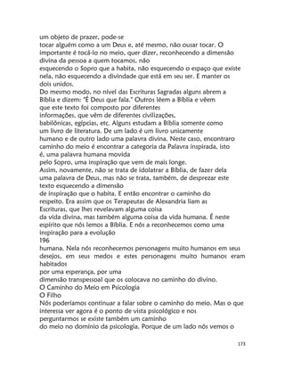 173
um objeto de prazer, pode-se
tocar alguém como a um Deus e, até mesmo, não ousar tocar. O
importante é tocá-lo no meio, quer dizer, reconhecendo a dimensão
divina da pessoa a quem tocamos, não
esquecendo o Sopro que a habita, não esquecendo o espaço que existe
nela, não esquecendo a divindade que está em seu ser. E manter os
dois unidos.
Do mesmo modo, no nível das Escrituras Sagradas alguns abrem a
Bíblia e dizem: "É Deus que fala." Outros lêem a Bíblia e vêem
que este texto foi composto por diferentes
informações, que vêm de diferentes civilizações,
babilônicas, egípcias, etc. Alguns estudam a Bíblia somente como
um livro de literatura. De um lado é um livro unicamente
humano e de outro lado uma palavra divina. Neste caso, encontraro
caminho do meio é encontrar a categoria da Palavra inspirada, isto
é, uma palavra humana movida
pelo Sopro, uma inspiração que vem de mais longe.
Assim, novamente, não se trata de idolatrar a Bíblia, de fazer dela
uma palavra de Deus, mas não se trata, também, de desprezar este
texto esquecendo a dimensão
de inspiração que o habita. E então encontrar o caminho do
respeito. Era assim que os Terapeutas de Alexandria liam as
Escrituras, que lhes revelavam alguma coisa
da vida divina, mas também alguma coisa da vida humana. É neste
espírito que nós lemos a Bíblia. E nós a reconhecemos como uma
inspiração para a evolução
196
humana. Nela nós reconhecemos personagens muito humanos em seus
desejos, em seus medos e estes personagens muito humanos eram
habitados
por uma esperança, por uma
dimensão transpessoal que os colocava no caminho do divino.
O Caminho do Meio em Psicologia
O Filho
Nós poderíamos continuar a falar sobre o caminho do meio. Mas o que
interessa ver agora é o ponto de vista psicológico e nos
perguntarmos se existe também um caminho
do meio no domínio da psicologia. Porque de um lado nós vemos o
 
