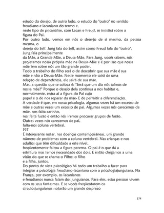 174
estudo do desejo, de outro lado, o estudo do "outro" no sentido
freudiano e lacaniano do termo e,
neste tipo de psicanálise, com Lacan e Freud, se insistirá sobre a
figura do Pai.
Por outro lado, vemos em nós o dese-jo de si mesmo, da pessoa
mesma, o
desejo do Self. Jung fala do Self, assim como Freud fala do "outro".
Jung fala principalmente
da Mãe, a Grande Mãe, a Deusa-Mãe. Para Jung, vocês sabem, nós
projetamos nossa própria mãe na Deusa-Mãe e é por isso que nossa
mãe tem sobre nós um tão grande poder.
Todo o trabalho do filho será o de descobrir que sua mãe é sua
mãe e não a Deusa-Mãe. Neste momento ele sairá de uma
relação de dependência, ele sairá de sua mãe.
Mas, a questão que se coloca é: "Será que um dia nós saímos de
nossa mãe?" Porque o desejo dela continua a nos habitar e,
normalmente, entra aí a figura do Pai cujo
papel é o de nos separar da mãe- E de permitir a diferenciação.
A verdade é que, em nossa psicologia, algumas vezes há um excesso de
mãe e outras vezes um excesso de pai. Algumas vezes nós carecemos de
mãe, nos falta carinho,
nos falta fusão e então nós iremos procurar grupos de fusão.
Outras vezes nós carecemos de pai,
falta-nos coluna vertebral.
197
É interessante notar, nas doenças contemporâneas, um grande
número de problemas com a coluna vertebral. Nas crianças e nos
adultos que têm dificuldade a este nível,
freqüentemente faltou a figura paterna. O pai é o que dá a
estmtura mas temos necessidade dos dois. E então chegamos a uma
visão do que se chama o Filho: o filho
e a filha, juntos.
Do ponto de vista psicológico há todo um trabalho a fazer para
integrar a psicologia freudiano-lacaniana com a psicologiajunguiana. Na
França, por exemplo, os lacanianos
e freudianos nunca falam dos junguianos. Para eles, estas pessoas vivem
com os seus fantasmas. E se vocês freqüentarem os
círculosjunguianos notarão um grande desprezo
 