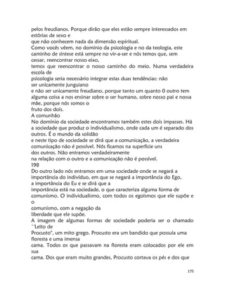 175
pelos freudianos. Porque dirão que eles estão sempre interessados em
estórias de sexo e
que não conhecem nada da dimensão espiritual.
Como vocês vêem, no domínio da psicologia e no da teologia, este
caminho de síntese está sempre no vir-a-ser e nós temos que, sem
cessar, reencontrar nosso eixo,
temos que reencontrar o nosso caminho do meio. Numa verdadeira
escola de
psicologia seria necessário integrar estas duas tendências: não
ser unícamente junguiano
e não ser unicamente freudiano, porque tanto um quanto 0 outro tem
alguma coisa a nos ensinar sobre o ser humano, sobre nosso pai e nossa
mãe, porque nós somos o
fruto dos dois.
A comunhão
No domínio da sociedade encontramos também estes dois impasses. Há
a sociedade que produz o individualismo, onde cada um é separado dos
outros. É o mundo da solidão
e neste tipo de sociedade se dirá que a comunicação, a verdadeira
comunicação não é possível. Nós ficamos na superfície uns
dos outros. Não entramos verdadeiramente
na relação com o outro e a comunicação não é possível.
198
Do outro lado nós entramos em uma sociedade onde se negará a
importância do indivíduo, em que se negará a importância do Ego,
a importância do Eu e se dirá que a
importância está na sociedade, o que caracteriza alguma forma de
comunismo. O individualismo, com todos os egoísmos que ele supõe e
o
comunismo, com a negação da
liberdade que ele supõe.
A imagem de algumas formas de sociedade poderia ser o chamado
`'Leito de
Procusto", um mito grego. Procusto era um bandido que possuía uma
floresta e uma imensa
cama. Todos os que passavam na floresta eram colocados por ele em
sua
cama. Dos que eram muito grandes, Procusto cortava os pés e dos que
 