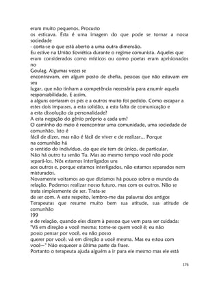 176
eram muito pequenos, Procusto
os esticava. Esta é uma imagem do que pode se tornar a nossa
sociedade
- corta-se o que está aberto a uma outra dimensão.
Eu estive na União Soviética durante o regime comunista. Aqueles que
eram considerados como místicos ou como poetas eram aprisionados
no
Goulag. Algumas vezes se
encontravam, em algum posto de chefia, pessoas que não estavam em
seu
lugar, que não tinham a competência necessária para assumir aquela
responsabilidade. E assim,
a alguns cortaram os pés e a outros muito foi pedido. Como escapar a
estes dois impasses, a esta solidão, a esta falta de comunicação e
a esta dissolução da personalidade?
A esta negação do gênio próprio a cada um?
O caminho do meio é reencontrar uma comunidade, uma sociedade de
comunhão. Isto é
fácil de dizer, mas não é fácil de viver e de realizar... Porque
na comunhão há
o sentido do indivíduo, do que ele tem de único, de particular.
Não há outro tu senão Tu. Mas ao mesmo tempo você não pode
separá-los. Nôs estamos interligados uns
aos outros e, porque estamos interligados, não estamos separados nem
misturados.
Novamente voltamos ao que dizíamos há pouco sobre o mundo da
relação. Podemos realizar nosso futuro, mas com os outros. Não se
trata simplesmente de ser. Trata-se
de ser com. A este respeito, lembro-me das palavras dos antigos
Terapeutas que resume muito bem sua atitude, sua atitude de
comunhão
199
e de relação, quando eles dizem à pessoa que vem para ser cuidada:
"Vá em direção a você mesma; torne-se quem você é; eu não
posso pensar por você, eu não posso
querer por você; vá em direção a você mesma. Mas eu estou com
você~" Não esquecer a última parte da frase.
Portanto o terapeuta ajuda alguém a ir para ele mesmo mas ele está
 