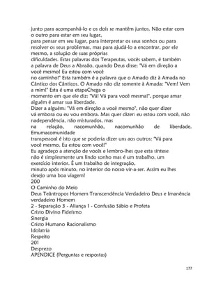 177
junto para acompanhá-lo e os dois se mantêm juntos. Não estar com
o outro para estar em seu lugar,
para pensar em seu lugar, para interpretar os seus sonhos ou para
resolver os seus problemas, mas para ajudá-lo a encontrar, por ele
mesmo, a solução de suas próprias
dificuldades. Estas palavras dos Terapeutas, vocês sabem, é também
a palavra de Deus a Abraão, quando Deus disse: "Vá em direção a
você mesmo! Eu estou com você
no caminho!" Esta também é a palavra que o Amado diz à Amada no
Cântico dos Cânticos. O Amado não diz somente à Amada: "Vem! Vem
a mim!" Esta é uma etapaChega o
momento em que ele diz: "Vá! Vá para você mesma!", porque amar
alguém é amar sua liberdade.
Dizer a alguém: "Vá em direção a você mesmo", não quer dizer
vá embora ou eu vou embora. Mas quer dizer: eu estou com você, não
nadependência, não misturados, mas
na relação, nacomunhão, nacomunhão de liberdade.
Emumacomunidade
transpessoal é isto que se poderia dizer uns aos outros: "Vá para
você mesmo. Eu estou com você!"
Eu agradeço a atenção de vocês e lembro-lhes que esta síntese
não é simplesmente um lindo sonho mas é um trabalho, um
exercício interior. É um trabalho de integração,
minuto após minuto, no interior do nosso vir-a-ser. Assim eu lhes
desejo uma boa viagem!
200
O Caminho do Meio
Deus Teântropos Homem Transcendência Verdadeiro Deus e Imanência
verdadeiro Homem
2 - Separação 3 - Aliança 1 - Confusão Sábio e Profeta
Cristo Divino Fideísmo
Sinergia
Cristo Humano Racionalismo
Idolatria
Respeito
201
Desprezo
APENDICE (Perguntas e respostas)
 