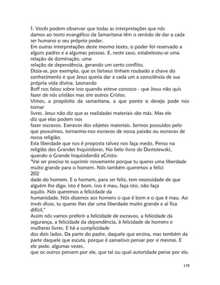 178
1. Vocês podem observar que todas as interpretações que nós
damos ao texto evangélico da Samaritana têm o sentido de dar a cada
ser humano o seu próprio poder.
Em outras interpretações deste mesmo texto, o poder foi reservado a
alguns padres e a algumas pessoas. E, neste caso, estabeleceu-se uma
relação de dominação, uma
relação de dependência, gerando um certo conflito.
Dizia-se, por exemplo, que os fariseus tinham roubado a chave do
conhecimento e que Jesus queria dar a cada um a consciência de sua
própria vida divina. Leonardo
Boff nos falou sobre isso quando esteve conosco - que Jesus não quis
fazer de nós cristãos mas sim outros Cristos.
Vimos, a propósito da samaritana, a que ponto o desejo pode nos
tornar
livres. Jesus não diz que as realidades materiais são más. Mas ele
diz que elas podem nos
fazer escravos. Eseravos dos objetos materiais. Sermos possuídos pelo
que possuímos, tornarmo-nos escravos de nossa paixão ou escravos de
nossa religião.
Esta liberdade que nos é proposta talvez nos faça medo. Penso na
religião dos Grandes Inquisidores. No belo livro de Dostoiewski,
quando o Grande Inquisidordiz aCristo:
"Vai ser preciso te suprimir novamente porque tu queres uma liberdade
muito grande para o homem. Nós também queremos a felici
202
dade do homem. E o homem, para ser feliz, tem necessidade de que
alguém lhe diga: isto é bom, isso é mau, faça isto, não faça
aquilo. Nós queremos a felicidade da
humanidade. Nós dizemos aos homens o que é bom e o que é mau. Ao
invés disso, tu queres lhes dar uma liberdade muito grande e aí fica
difícil."
Assim nós vamos preferir a felicidade de escravos, a felicidade da
segurança, a felicidade da dependência, à felicidade de homens e
mulheres livres. E há a cumplicidade
dos dois lados. Da parte do padre, daquele que ensina, mas também da
parte daquele que escuta, porque é cansativo pensar por si mesmo. E
ele pede, algumas vezes,
que os outros pensem por ele, que tal ou qual autoridade pense por ele.
 