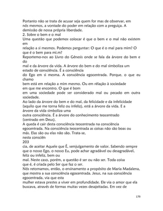 179
Portanto não se trata de acusar seja quem for mas de observar, em
nós mesmos, a vontade do poder em relação com a preguiça. A
demissão de nossa própria liberdade.
2. Sobre o bem e o mal
Uma questão que podemos colocar é que o bem e o mal não existem
em
relação a si mesmos. Podemos perguntar: O que é o mal para mim? O
que é o bem para mi.m?
Reportemo-nos ao Livro do Gênesis onde se fala da árvore do bem e
do
mal e da árvore da vida. A árvore do bem e do mal simboliza um
estado de consciência. É a consciência
do Ego em si mesma. A consciência egocentrada. Porque. o que eu
chamo
bem está em relação a mim mesmo. Ou em rélação à sociedade
em que me encontro. O que é bom
em uma sociedade pode ser considerado mal ou pecado em outra
sociedade.
Ao lado da árvore do bem e do mal, da felicidade e da infelicidade
(aquilo que me torna feliz ou infeliz), está a árvore da vida. E a
árvore da vida simboliza uma
outra consciência. É a árvore do conhecimento teocentrado
(centrado em Deus).
A queda é cair desta consciência teocentrada na consciência
egocentrada. Na consciência teocentrada as coisas não são boas ou
más. Elas são ou elas não são. Trata-se,
nesta consciên
203
cia, de aceitar Aquele que É, semjulgamento de valor. Sabendo sempre
que o nosso Ego, o nosso Eu, pode achar agradável ou desagradável,
feliz ou infeliz, bem ou
mal. Neste caso, porém, a questão é ser ou não ser. Toda coisa
que é, é criada pelo Ser que faz o ser.
Nós retomamos, então, o ensinamento a propósito de Maria Madalena,
que mostra a sua consciência egocentrada. Jesus, na sua consciência
egocentrada, via que esta
mulher estava prestes a viver em profundidade. Ele via o amor que ela
buscava, através de formas muitas vezes desajeitadas. Em vez de
 