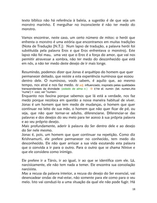 18
texto bíblico não há referência à baleia, a sugestão é de que seja um
monstro marinho. E mergulhar no inconsciente é não ter medo do
monstro.
Vamos encontrar, neste caso, um certo número de mitos: o herói que
enfrenta o monstro é uma estória que encontramos em muitas tradições
(Nota de Tradução [N.T.]: Num lapso de tradução, a palavra herói foi
substituída pela palavra Eros e que Eros enfrentava o monstro). Este
lapso não foi mau, uma vez que o Eros é a força do amor, que vai nos
permitir atravessar a sombra, não ter medo do desconhecido que está
em nós, a não ter medo deste desejo de ir mais longe.
Resumindo, podemos dizer que Jonas é arquétipo do homem que quer
permanecer deitado, que resiste a esta experiência numinosa que ecoou
dentro dele. O numinoso, vocês sabem, é aquilo que, ao mesmo
tempo, nos atrai e nos faz medo. /ô/ adj. influenciado, inspirado pelas qualidades
transcendentais da divindade estado de alma n.  ETIM el. numin- (lat. numen, nis
'nume') + -oso; ver 2
numen-
Enquanto nos fascina porque sabemos que lá está a verdade, nos faz
medo porque recoloca em questão a nossa maneira habitual de viver.
Jonas é um homem que tem medo de mudanças, o homem que quer
continuar no leito de sua mãe, o homem que não quer ficar de pé, ou
seja, que não quer tornar-se adulto, diferenciarse. Diferenciar-se das
palavras e dos desejos do seu meio para ter acesso à sua própria palavra
e ao seu próprio desejo.
Mais profundamente, aderir à palavra do Ser dentro dele e ao desejo
do Ser nele mesmo.
Jonas é, pois, um homem que quer continuar na repetição. Como diz
Krishnamurti, ele prefere permanecer no conhecido, tem medo do
desconhecido. Ele não quer arriscar a sua vida escutando esta palavra
que o convida a ir para o outro. Para o outro que se chama Nínive e
que ele considera como inimigo.
Ele prefere ir a Társis, ir ao igual, ir ao que se identifica com ele. Lá,
narcisicamente, ele não tem nada a temer. Ele encontra sua consolação
narcisista.
Mas a recusa da palavra interior, a recusa do desejo do Ser essencial, vai
desencadear ondas de mal-estar, não somente para ele como para o seu
meio. Isto vai conduzi-lo a uma situação da qual ele não pode fugir. Há
 