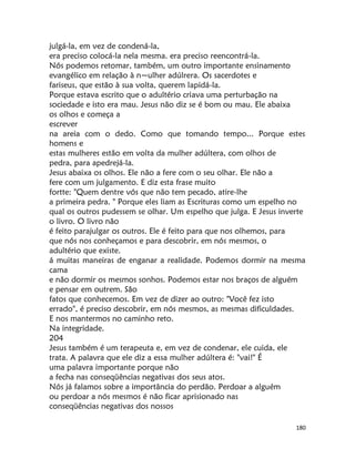180
julgá-la, em vez de condená-la,
era preciso colocá-la nela mesma. era preciso reencontrá-la.
Nós podemos retomar, também, um outro importante ensinamento
evangélico em relação à n~ulher adúlrera. Os sacerdotes e
fariseus, que estão à sua volta, querem lapidá-la.
Porque estava escrito que o adultério criava uma perturbação na
sociedade e isto era mau. Jesus não diz se é bom ou mau. Ele abaixa
os olhos e começa a
escrever
na areia com o dedo. Como que tomando tempo... Porque estes
homens e
estas mulheres estão em volta da mulher adúltera, com olhos de
pedra, para apedrejá-la.
Jesus abaixa os olhos. Ele não a fere com o seu olhar. Ele não a
fere com um julgamento. E diz esta frase muito
fortte: "Quem dentre vós que não tem pecado, atire-lhe
a primeira pedra. " Porque eles liam as Escrituras como um espelho no
qual os outros pudessem se olhar. Um espelho que julga. E Jesus inverte
o livro. O livro não
é feito parajulgar os outros. Ele é feito para que nos olhemos, para
que nós nos conheçamos e para descobrir, em nós mesmos, o
adultério que existe.
á muitas maneiras de enganar a realidade. Podemos dormir na mesma
cama
e não dormir os mesmos sonhos. Podemos estar nos braços de alguém
e pensar em outrem. São
fatos que conhecemos. Em vez de dizer ao outro: "Você fez isto
errado", é preciso descobrir, em nós mesmos, as mesmas dificuldades.
E nos mantermos no caminho reto.
Na integridade.
204
Jesus também é um terapeuta e, em vez de condenar, ele cuida, ele
trata. A palavra que ele diz a essa mulher adúltera é: "vai!" É
uma palavra importante porque não
a fecha nas conseqüências negativas dos seus atos.
Nós já falamos sobre a importância do perdão. Perdoar a alguém
ou perdoar a nós mesmos é não ficar aprisionado nas
conseqüências negativas dos nossos
 