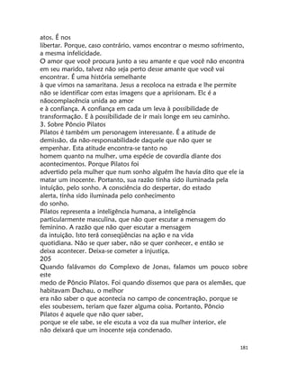 181
atos. É nos
libertar. Porque, caso contrário, vamos encontrar o mesmo sofrimento,
a mesma infelicidade.
O amor que você procura junto a seu amante e que você não encontra
em seu marido, talvez não seja perto desse amante que você vai
encontrar. É uma história semelhante
à que vimos na samaritana. Jesus a recoloca na estrada e lhe permite
não se identificar com estas imagens que a aprisionam. Elc é a
nãocomplacência unida ao amor
e à confiança. A confiança em cada um leva à possibilidade de
transformação. E à possibilidade de ir mais longe em seu caminho.
3. Sobre Pôncio Pilatos
Pilatos é também um personagem interessante. É a atitude de
demissão, da não-responsabilidade daquele que não quer se
empenhar. Esta atitude encontra-se tanto no
homem quanto na mulher, uma espécie de covardía diante dos
acontecimentos. Porque Pilatos foi
advertido pela mulher que num sonho alguém lhe havia dito que ele ia
matar um inocente. Portanto, sua razão tinha sido iluminada pela
intuição, pelo sonho. A consciência do despertar, do estado
alerta, tinha sido iluminada pelo conhecimento
do sonho.
Pilatos representa a inteligência humana, a inteligência
particularmente masculina, que não quer escutar a mensagem do
feminino. A razão que não quer escutar a mensagem
da intuição. Isto terá conseqüências na ação e na vida
quotidiana. Não se quer saber, não se quer conhecer, e então se
deixa acontecer. Deixa-se cometer a injustiça.
205
Quando falávamos do Complexo de Jonas, falamos um pouco sobre
este
medo de Pôncio Pilatos. Foi quando dissemos que para os alemães, que
habitavam Dachau, o melhor
era não saber o que acontecia no campo de concentração, porque se
eles soubessem, teriam que fazer alguma coisa. Portanto, Pôncio
Pilatos é aquele que não quer saber,
porque se ele sabe, se ele escuta a voz da sua mulher interior, ele
não deixará que um inocente seja condenado.
 
