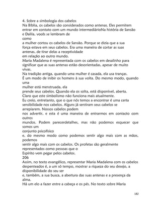 182
4. Sobre a simbologia dos cabelos
Na Bíblia, os cabelos são considerados como antenas. Eles permitem
entrar em contato com um mundo intermediárioNa história de Sansão
e Dalila, vocês se lembram de
como
a mulher cortou os cabelos de Sansão. Porque se dizia que a sua
força estava em seus cabelos. Era uma maneira de cortar as suas
antenas, de tirar delas a receptividade
em relação ao outro mundo.
Maria Madalena é representada com os cabelos em desalinho para
significar que as suas antenas estão desorientadas, apesar de muito
vivas.
Na tradição antiga, quando uma mulher é casada, ela usa tranças.
É um modo de inibir os homens à sua volta. Do mesmo modo, quando
uma
mulher está menstruada, ela
prende seus cabelos. Quando ela os solta, está disponível, aberta.
Claro que este simbolismo não funciona mais atualmente.
Eu creio, entretanto, que o que nós temos a encontrar é uma certa
sensibilidade nos cabelos. Alguns já sentiram seus cabelos se
arrepiarem. Nossos cabelos podem
nos advertir, e esta é uma maneira de entrarmos em contacto com
outros
mundos. Podem parecerdetalhes, mas não podemos esquecer que
somos um
conjunto psicofísico
e, do mesmo modo como podemos sentir algo mais com as mãos,
podemos
sentir algo mais com os cabelos. Os profetas são geralmente
representados como pessoas que o
Espírito vem pegar pelos cabelos.
206
Assim, no texto evangélico, representar Maria Madalena com os cabelos
despenteados é, a um só tempo, mostrar a riqueza do seu desejo, a
disponibilidade do seu ser
e, também, a sua busca, a abertura das suas antenas e a presença da
alma.
Há um elo a fazer entre a cabeça e os pés. No texto sobre Maria
 