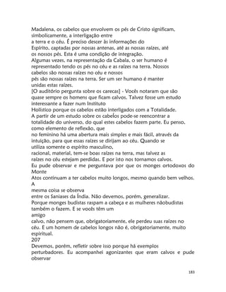 183
Madalena, os cabelos que envolvem os pés de Cristo significam,
simbolicamente, a interligação entre
a terra e o céu. É preciso descer às informações do
Espírito, captadas por nossas antenas, até as nossas raízes, até
os nossos pés. Esta é uma condição de integração.
Algumas vezes, na representação da Cabala, o ser humano é
representado tendo os pés no céu e as raízes na terra. Nossos
cabelos são nossas raízes no céu e nossos
pés são nossas raízes na terra. Ser um ser humano é manter
unidas estas raízes.
[O auditório pergunta sobre os carecas] - Vocês notaram que são
quase sempre os homens que ficam calvos. Talvez fosse um estudo
interessante a fazer num Instituto
Holístico porque os cabelos estão interligados com a Totalidade.
A partir de um estudo sobre os cabeÍos pode-se reencontrar a
totalidade do universo, do qual estes cabelos fazem parte. Eu penso,
como elemento de reflexão, que
no feminino há uma abertura mais simples e mais fácil, através da
intuição, para que essas raízes se dirijam ao céu. Quando se
utiliza somente o espírito masculino,
racional, material, tem-se boas raízes na terra, mas talvez as
raízes no céu estejam perdidas. E por isto nos tornamos calvos.
Eu pude observar e me perguntava por que os monges ortodoxos do
Monte
Atos continuam a ter cabelos muito longos, mesmo quando bem velhos.
A
mesma coisa se observa
entre os Saniases da Índia. Não devemos, porém, generalizar.
Porque monges budistas raspam a cabeça e as mulheres nãobudistas
também o fazem. E se vocês têm um
amigo
calvo, não pensem que, obrigatoriamente, ele perdeu suas raízes no
céu. E um homem de cabelos longos não é, obrigatoriamente, muito
espiritual.
207
Devemos, porém, refletir sobre isso porque há exemplos
perturbadores. Eu acompanhei agonizantes que eram calvos e pude
observar
 