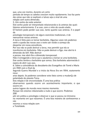 184
que, uma vez mortos, durante um certo
período de tempo os cabelos cresciam muito rapidamente. Isso faz parte
das coisas que não se explicam e talvez seja o sinal de uma
relação com outra dimensão.
5. Um sonho da noite anterior
Este sonho pode ser interpretado relacionando-o às antenas das quais
falamos anteriormente. E as asas, com o mito do cavalo alado.
O homem pode perder suas asas, tanto quanto suas antenas. E o papel
da
psicologia transpessoal e de alguns exercícios tradicionais, é de
reencontrar nossas antenas.
A larva é feita para se tornar borboleta. Algumas vezes nós podemos
sentir a queda das nossas asas e neste cair reside o começo do
despertar em nossa consciência.
Por isso não se pode destruir a larva, mas permitir que ela se
transforme em borboleta- Não se pode destruir o Ego, mas abri-lo à
dimensão do Self. Não destruir
a pessoa, mas abrir-lhe a dimensão transpessoal.
Não é esmagando a larva que a ajudamos a tornar-se uma borboleta.
Este sonho lembra a borboleta que somos. Esta borboleta adormecida à
espera de abrir suas asas.
6. Sobre a coincidência da descoberta dos Evangelhos de Tomé e Maria
em 1945 com o final da
Segunda Guerra Mundial e o início da Nova Era em 1954, exatamente
nove
anos depois. Se podemos considerar estes fatos como a mudanÇa de
polaridade do planeta Terra.
Esta relação é de sincronicidade. É uma boa prática
observarmos quando ocorre um acontecimento importante, o que
ocorre em
outros lugares do mundo nesse mesmo momento.
Porque nós estamos relacionados a tudo o que ocorre- Podemos
208
pôr em prática a psicologia e observar o que se passou no Universo
no momento em que nascemos. É uma boa maneira de conhecermos a
nós
mesmos a nossa relação com
a Totalidade.
 