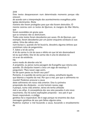 186
2119
Estes textos desapareceram num determinado momento porque não
estavam
de acordo com a interpretação dos acontecimentos evangélicos pelas
igrejas dominantes. Desta
maneira eles foram protegidos para que não fossem destruídos. O
mesmo ocorreu com os textos de Qumran, às margens do Mar Morto,
que
foram escondidos em grutas para
que os romanos não os destruíssem.
Todos estes textos foram descobertos por acaso. Os de Qumran, por
exemplo, foram descobertos por um pastor enquanto conduzia as suas
cabras. Uma das cabras caiu
num buraco e, quando ele foi buscâ-la, descobriu algumas ânforas que
continham rolos de pergaminho.
7. Sobre a lei do carma
A lei do carma é a lei de causa e efeito em que tal ato desencadeará
tal ou qual efeito. Esta lei do carma não é uma lei absoluta no
vir-a-ser da existência.
Há
outro modo de abordar esta lei.
A propósito, eu penso numa passagem do Evangelho que retoma esta
questão. Os discípulos trazem a Jesus um cego de nascença. E
perguntam: "Para nascer cego assim,
foi ele quem pecou ou foram seus pais?"
Portanto, é a questão do carma que se coloca, semelhante àquela
que falamos a respeito do mal. Por que o mal, por que o sofrimento no
mundo? Podemos procurar a causa
deste sofrimento em nossa vida anterior. Esta é a primeira
proposição dos discípulos - se este homem nasceu cego
é porque, numa vida anterior, talvez ele tenha utilizado
mal o seu olhar. A conseqüência dos seus atos passados é este novo
nascimento. Ou há outras explicações propostas - seus pais é que
foram responsáveis, o código
genético foi o responsável. Ele é cego porque no encontro das duas
mensagens genéticas de seus pais faltou alguma coisa.
Podemos explicar o mal buscando a causa, buscando o encadeamento
de
 