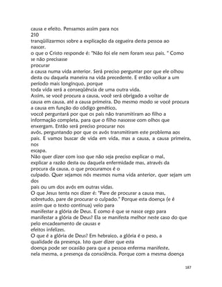 187
causa e efeito. Pensamos assim para nos
210
tranqüilizarmos sobre a explicação da cegueira desta pessoa ao
nascer.
o que o Cristo responde é: "Não foi ele nem foram seus pais. " Como
se não precisasse
procurar
a causa numa vida anterior. Será preciso perguntar por que ele olhou
desta ou daquela maneira na vida precedente. E então volkar a um
período mais longínquo, porque
toda vida será a conseqüência de uma outra vida.
Assim, se você procura a causa, você será obrigado a voltar de
causa em causa, até a causa primeira. Do mesmo modo se vocé procura
a causa em função do código genético,
voccê perguntará por que os pais não transmitiram ao filho a
informação completa, para que o filho nascesse com olhos que
enxergam. Então será preciso procurar nos
avós, perguntando por que os avós transmitiram este problema aos
pais. E vamos buscar de vida em vida, mas a causa, a causa primeira,
nos
escapa.
Não quer dizer com isso que não seja preciso explicar o mal,
explicar a razão desta ou daquela enfermidade mas, através da
procura da causa, o que procuramos é o
culpado. Quer sejamos nós mesmos numa vida anterior, quer sejam um
dos
pais ou um dos avós em outras vidas.
O que Jesus tenta nos dizer é: "Pare de procurar a causa mas,
sobretudo, pare de procurar o culpado." Porque esta doença (e é
assim que o texto continua) veio para
manifestar a glória de Deus. E como é que se nasce cego para
manifestar a glória de Deus? Ela se manifesta melhor neste caso do que
pelo encadeamento de causas e
efeitos infelizes.
O que é a glória de Deus? Em hebraico, a glória é o peso, a
qualidade da presença. Isto quer dizer que esta
doença pode ser ocasião para que a pessoa enferma manifeste,
nela mesma, a presença da consciência. Porque com a mesma doença
 