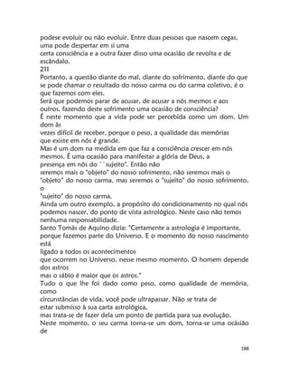 188
podese evoluir ou não evoluir. Entre duas pessoas que nascem cegas,
uma pode despertar em si uma
certa consciência e a outra fazer disso uma ocasião de revolta e de
escândalo.
211
Portanto, a questão diante do mal, diante do sofrimento, diante do que
se pode chamar o resultado do nosso carma ou do carma coletivo, é o
que fazemos com eles.
Será que podemos parar de acusar, de acusar a nós mesmos e aos
outros, fazendo deste sofrimento uma ocasião de consciência?
É neste momento que a vida pode ser percebida como um dom. Um
dom às
vezes difícil de receber, porque o peso, a qualidade das memórias
que existe em nós é grande.
Mas é um dom na medida em que faz a consciência crescer em nós
mesmos. É uma ocasião para manifestar a glória de Deus, a
presença em nôs do ``sujeito". Então não
seremos mais o "objeto" do nosso sofrimento, não seremos mais o
"objeto'' do nosso carma, mas seremos o "sujeito" do nosso sofrimento,
o
"sujeito" do nosso carma.
Ainda um outro exemplo, a propósito do condicionamento no qual nós
podemos nascer, do ponto de vista astrológico. Neste caso não temos
nenhuma responsabilidade.
Santo Tomás de Aquino dizia: "Certamente a astrologia é importante,
porque fazemos parte do Universo. E o momento do nosso nascimento
está
ligado a todos os acontecimentos
que ocorrem no Universo, nesse mesmo momento. O homem depende
dos astros
mas o sábio é maior que os astros."
Tudo o que lhe foi dado como peso, como qualidade de memória,
como
circunstâncias de vida, você pode ultrapassar. Não se trata de
estar submisso à sua carta astrológica,
mas trata-se de fazer dela um ponto de partida para sua evolução.
Neste momento, o seu carma torna-se um dom, torna-se uma ocàsião
de
 