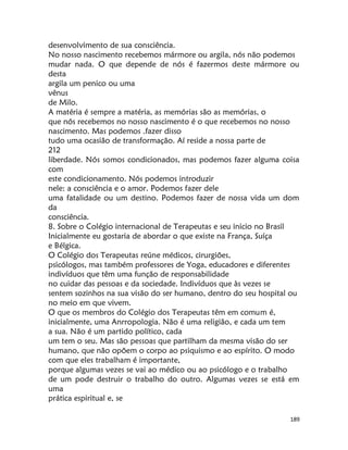 189
desenvolvimento de sua consciência.
No nosso nascimento recebemos mármore ou argila, nós não podemos
mudar nada. O que depende de nós é fazermos deste mármore ou
desta
argila um penico ou uma
vênus
de Milo.
A matéria é sempre a matéria, as memórias são as memórias, o
que nós recebemos no nosso nascimento é o que recebemos no nosso
nascimento. Mas podemos .fazer disso
tudo uma ocasião de transformação. Aí reside a nossa parte de
212
liberdade. Nós somos condicionados, mas podemos fazer alguma coisa
com
este condicionamento. Nós podemos introduzir
nele: a consciência e o amor. Podemos fazer dele
uma fatalidade ou um destino. Podemos fazer de nossa vida um dom
da
consciência.
8. Sobre o Colégio internacional de Terapeutas e seu inicio no Brasil
Inicialmente eu gostaria de abordar o que existe na França, Suíça
e Bélgica.
O Colégio dos Terapeutas reúne médicos, cirurgiões,
psicólogos, mas também professores de Yoga, educadores e diferentes
indivíduos que têm uma função de responsabilidade
no cuidar das pessoas e da sociedade. Indivíduos que às vezes se
sentem sozinhos na sua visão do ser humano, dentro do seu hospital ou
no meio em que vivem.
O que os membros do Colégio dos Terapeutas têm em comum é,
inicialmente, uma Anrropologia. Não é uma religião, e cada um tem
a sua. Não é um partido político, cada
um tem o seu. Mas são pessoas que partilham da mesma visão do ser
humano, que não opõem o corpo ao psiquismo e ao espírito. O modo
com que eles trabalham é importante,
porque algumas vezes se vai ao médico ou ao psicólogo e o trabalho
de um pode destruir o trabalho do outro. Algumas vezes se está em
uma
prática espiritual e, se
 