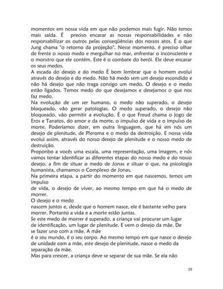 19
momentos em nossa vida em que não podemos mais fugir. Não temos
mais saída. É preciso encarar as nossas responsabilidades e não
responsabilizar os outros pelas conseqüências dos nossos atos. É o que
Jung chama "o retorno da projeção". Nesse momento, é preciso olhar
de frente o nosso medo e mergulhar no mar, enfrentar o inconsciente e
o monstro que ele contém. Este é o combate do herói. Ele deve encarar
os seus medos.
A escada do desejo e do medo É bom lembrar que o homem evolui
através do desejo e do medo. Não há medo sem um desejo escondido e
não há desejo que não traga consigo um medo. O desejo e o medo
estão ligados. Temos medo do que desejamos e desejamos o que nos
faz medo.
Na evolução de um ser humano, o medo não superado, o desejo
bloqueado, vão gerar patologias. O medo superado, o desejo não
bloqueado, vão permitir a evolução. É o que Freud chama o jogo de
Eros e Tanatos, do amor e da morte, o impulso de vida e o impulso de
morte. Poderíamos dizer, em outra linguagem, que há em nós um
desejo de plenitude, de Pleroma e o medo da destroição. E nossa vida
evolui assim, através do nosso desejo de plenitude e o nosso medo de
destruição.
Proponbo a vocês uma escala, uma representação, uma imagem, e nós
vamos tentar identificar as diferentes etapas do nosso medo e do nosso
desejo, a fim de situar o medo de Jonas e situar o que, na psicologia
humanista, chamamos o Complexo de Jonas.
Na primeira etapa, a partir do momento em que nascemos, temos um
impulso
de vida, o desejo de viver, ao mesmo tempo em que há o medo de
morrer.
O desejo e o medo
nascem juntos e, desde que o homem nasce, ele é bastante velho para
morrer. Portanto a vida e a morte estão juntas.
Se este medo de morrer é superado, a criança vai procurar um lugar
de identificação, um lugar de plenitude. E vem o desejo da mãe. De
se fazer uno com a mãe. A mãe
é o seu mundo, é o seu corpo. Ao mesmo tempo em que nasce o desejo
de unidade com a mãe, este desejo de plenitude, nasce o medo da
separação da mãe.
Mas para crescer, a criança deve se separar de sua mãe. Se ela não
 