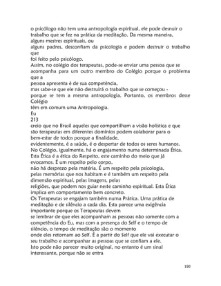 190
o psicólogo não tem uma antropologia espiritual, ele pode desnuir o
trabalho que se fez na prática da meditação. Da mesma maneira,
alguns mestres espirituais, ou
alguns padres, desconfiam da psicologia e podem destruir o trabalho
que
foi feito pelo psicólogo.
Assim, no colégio dos terapeutas, pode-se enviar uma pessoa que se
acompanha para um outro membro do Colégio porque o problema
que a
pessoa apresenta é de sua competência,
mas sabe-se que ele não destruirá o trabalho que se começou -
porque se tem a mesma antropologia. Portanto, os membros desse
Colégio
têm em comum uma Antropologia.
Eu
213
creio que no Brasil aqueles que compartilham a visão holística e que
são terapeutas em diferentes domínios podem colaborar para o
bem-estar de todos porque a finalidade,
evidentemente, é a saúde, é o despertar de todos os seres humanos.
No Colégio, igualmente, há o engajamento numa determinada Ética.
Esta Ética é a ética do Respeito, este caminho do meio que já
evocamos. É um respeito pelo corpo,
não há desprezo pela matéria. É um respeito pela psicologia,
pelas memórias que nos habitam e é também um respeito pela
dimensão espiritual, pelas imagens, pelas
religiões, que podem nos guiar neste caminho espiritual. Esta Ética
implica em comportamento bem concreto.
Os Terapeutas se engajam também numa Prática. Uma prática de
meditação e de silêncio a cada dia. Esta parece uma exigência
importante porque os Terapeutas devem
se lembrar de que eles acompanham as pessoas não somente com a
competência do Eu, mas com a presença do Self e o tempo de
silêncio, o tempo de meditação são o momento
onde eles retornam ao Self. É a partir do Self que ele vai executar o
seu trabalho e acompanhar as pessoas que se confiam a ele.
Isto pode não parecer muito original, no entanto é um sinal
interessante, porque não se entra
 