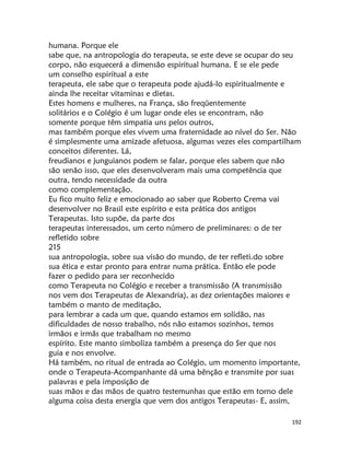 192
humana. Porque ele
sabe que, na antropologia do terapeuta, se este deve se ocupar do seu
corpo, não esquecerá a dimensão espiritual humana. E se ele pede
um conselho espiritual a este
terapeuta, ele sabe que o terapeuta pode ajudá-lo espiritualmente e
ainda lhe receitar vitaminas e dietas.
Estes homens e mulheres, na França, são freqüentemente
solitários e o Colégio é um lugar onde eles se encontram, não
somente porque têm simpatia uns pelos outros,
mas também porque eles vivem uma fraternidade ao nível do Ser. Não
é simplesmente uma amizade afetuosa, algumas vezes eles compartilham
conceitos diferentes. Lá,
freudianos e junguianos podem se falar, porque eles sabem que não
são senão isso, que eles desenvolveram mais uma competência que
outra, tendo necessidade da outra
como complementação.
Eu fico muito feliz e emocionado ao saber que Roberto Crema vai
desenvolver no Brasil este espírito e esta prática dos antigos
Terapeutas. Isto supõe, da parte dos
terapeutas interessados, um certo número de preliminares: o de ter
refletido sobre
215
sua antropologia, sobre sua visão do mundo, de ter refleti.do sobre
sua ética e estar pronto para entrar numa prática. Então ele pode
fazer o pedido para ser reconhecido
como Terapeuta no Colégio e receber a transmissão (A transmissão
nos vem dos Terapeutas de Alexandria), as dez orientações maiores e
também o manto de meditação,
para lembrar a cada um que, quando estamos em solidão, nas
dificuldades de nosso trabalho, nós não estamos sozinhos, temos
irmãos e irmãs que trabalham no mesmo
espírito. Este manto simboliza também a presença do Ser que nos
guia e nos envolve.
Há também, no ritual de entrada ao Colégio, um momento importante,
onde o Terapeuta-Acompanhante dá uma bênção e transmite por suas
palavras e pela imposição de
suas mãos e das mãos de quatro testemunhas que estão em torno dele
alguma coisa desta energia que vem dos antigos Terapeutas- E, assim,
 