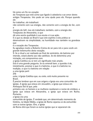 193
há como um fio no coração
do Terapeuta que está como que ligado à sabedoria e ao amor destes
antigos Terapeutas. Isto pode ser uma ajuda para ele. Porque quando
ele
for trabalhar, ele trabalhará
não somente com sua energia, não somente com a energia do Ser, com
a
energia do Self, mas ele trabalhará, também, com a energia dos
Terapeutas de Alexandria, o que
dá uma acerta qualidade à sua escuta e à sua ação.
E o que eu desejo ao Brasil é que este espírito e esta prática se
desenvolvam na simplicidade, na humildade mas também na grandeza
que
é a vocação dos Terapeutas.
Eu agradeço muito a Roberto Crema de ser para nós e para vocês um
grande testemunho desta vocação.
9. Se o ritual a ser realizado ao final do seminário, do batismo por
imersão, estará aberto aos não católicos. Se ele determina uma
iniciação, um compromisso com
a igreja Católica ou se tem um significado mais amplo.
Esta é uma grande pergunta. Se eu entendi bem, a questão é de,
inicialmente, precisar o que é o batismo, o que é o batismo na
tradição, o que é o batismo em relação
a uma igreja parti
216
cular, à Igreja Católica que, eu creio, está muito presente no
Brasil.
É preciso lembrar que em suas origens a Igreja era uma comunhão de
igrejas. A igreja que estava em Jerusalém, a igreja que estava em
Antioquia (foi lá que, pela
primeira vez, os homens e as mulheres receberam o nome de cristãos), a
igreja que estava em Alexandria, a igreja que estava em Roma.
Portanto,
a Igreja era uma
comunhão de igrejas. É verdade que, em determinado momento da
história, na Idade Média, a igreja de Roma separou-se da comunhão
com as outras igrejas. Ora, a igreja
de Roma dirá que foram as outras igrejas que se separaram da
 