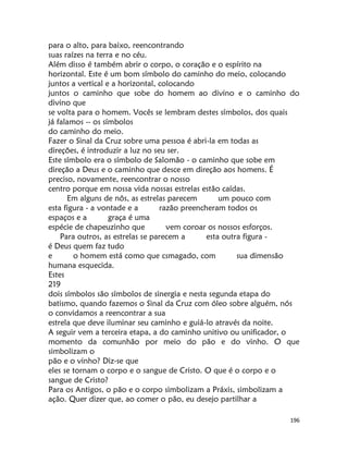 196
para o alto, para baixo, reencontrando
suas raízes na terra e no céu.
Além disso é também abrir o corpo, o coração e o espírito na
horizontal. Este é um bom símbolo do caminho do meio, colocando
juntos a vertical e a horizontal, colocando
juntos o caminho que sobe do homem ao divino e o caminho do
divino que
se volta para o homem. Vocês se lembram destes símbolos, dos quais
já falamos -- os símbolos
do caminho do meio.
Fazer o Sinal da Cruz sobre uma pessoa é abri-la em todas as
direções, é introduzir a luz no seu ser.
Este símbolo era o símbolo de Salomão - o caminho que sobe em
direção a Deus e o caminho que desce em direção aos homens. É
preciso, novamente, reencontrar o nosso
centro porque em nossa vida nossas estrelas estão caídas.
Em alguns de nôs, as estrelas parecem um pouco com
esta figura - a vontade e a razão preencheram todos os
espaços e a graça é uma
espécie de chapeuzinho que vem coroar os nossos esforços.
Para outros, as estrelas se parecem a esta outra figura -
é Deus quem faz tudo
e o homem está como que csmagado, com sua dimensão
humana esquecida.
Estes
219
dois símbolos são símbolos de sinergia e nesta segunda etapa do
batismo, quando fazemos o Sinal da Cruz com óleo sobre alguém, nós
o convidamos a reencontrar a sua
estrela que deve iluminar seu caminho e guiá-lo através da noite.
A seguir vem a terceira etapa, a do caminho unitivo ou unificador, o
momento da comunhão por meio do pão e do vinho. O que
simbolizam o
pão e o vinho? Diz-se que
eles se tornam o corpo e o sangue de Cristo. O que é o corpo e o
sangue de Cristo?
Para os Antigos, o pão e o corpo simbolizam a Práxis, simbolizam a
ação. Quer dizer que, ao comer o pão, eu desejo partilhar a
 