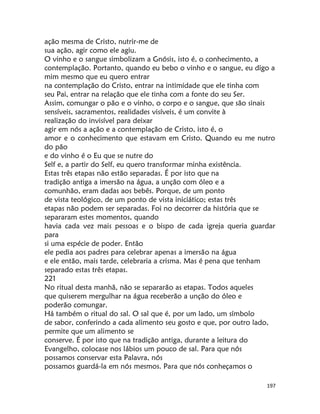 197
ação mesma de Cristo, nutrir-me de
sua ação, agir como ele agiu.
O vinho e o sangue simbolizam a Gnósis, isto é, o conhecimento, a
contemplação. Portanto, quando eu bebo o vinho e o sangue, eu digo a
mim mesmo que eu quero entrar
na contemplação do Cristo, entrar na intimidade que ele tinha com
seu Pai, entrar na relação que ele tinha com a fonte do seu Ser.
Assim, comungar o pão e o vinho, o corpo e o sangue, que são sinais
sensíveis, sacramentos, realidades visíveis, é um convite à
realização do invisível para deixar
agir em nós a ação e a contemplação de Cristo, isto é, o
amor e o conhecimento que estavam em Cristo. Quando eu me nutro
do pão
e do vinho é o Eu que se nutre do
Self e, a partir do Self, eu quero transformar minha existência.
Estas três etapas não estão separadas. É por isto que na
tradição antiga a imersão na água, a unção com óleo e a
comunhão, eram dadas aos bebês. Porque, de um ponto
de vista teológico, de um ponto de vista iniciático; estas três
etapas não podem ser separadas. Foi no decorrer da história que se
separaram estes momentos, quando
havia cada vez mais pessoas e o bispo de cada igreja queria guardar
para
si uma espécie de poder. Então
ele pedia aos padres para celebrar apenas a imersão na água
e ele então, mais tarde, celebraria a crisma. Mas é pena que tenham
separado estas três etapas.
221
No ritual desta manhã, não se separarão as etapas. Todos aqueles
que quiserem mergulhar na água receberão a unção do óleo e
poderão comungar.
Há também o ritual do sal. O sal que é, por um lado, um símbolo
de sabor, conferindo a cada alimento seu gosto e que, por outro lado,
permite que um alimento se
conserve. É por isto que na tradição antiga, durante a leitura do
Evangelho, colocase nos lábios um pouco de sal. Para que nós
possamos conservar esta Palavra, nós
possamos guardá-la em nós mesmos. Para que nós conheçamos o
 