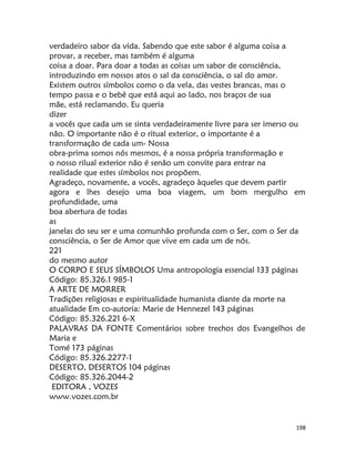 198
verdadeiro sabor da vida. Sabendo que este sabor é alguma coisa a
provar, a receber, mas também é alguma
coisa a doar. Para doar a todas as coisas um sabor de consciência,
introduzindo em nossos atos o sal da consciência, o sal do amor.
Existem outros símbolos como o da vela, das vestes brancas, mas o
tempo passa e o bebê que está aqui ao lado, nos braços de sua
mãe, está reclamando. Eu queria
dizer
a vocês que cada um se sinta verdadeiramente livre para ser imerso ou
não. O importante não é o ritual exterior, o importante é a
transformação de cada um- Nossa
obra-prima somos nós mesmos, é a nossa própria transformação e
o nosso rilual exterior não é senão um convite para entrar na
realidade que estes símbolos nos propõem.
Agradeço, novamente, a vocês, agradeço àqueles que devem partir
agora e lhes desejo uma boa viagem, um bom mergulho em
profundidade, uma
boa abertura de todas
as
janelas do seu ser e uma comunhão profunda com o Ser, com o Ser da
consciência, o Ser de Amor que vive em cada um de nós.
221
do mesmo autor
O CORPO E SEUS SÍMBOLOS Uma antropologia essencial 133 páginas
Código: 85.326.1 985-1
A ARTE DE MORRER
Tradições religiosas e espiritualidade humanista diante da morte na
atualidade Em co-autoria: Marie de Hennezel 143 páginas
Código: 85.326.221 6-X
PALAVRAS DA FONTE Comentários sobre trechos dos Evangelhos de
Maria e
Tomé 173 páginas
Código: 85.326.2277-1
DESERTO, DESERTOS 104 páginas
Código: 85.326.2044-2
EDITORA , VOZES
www.vozes.com.br
 