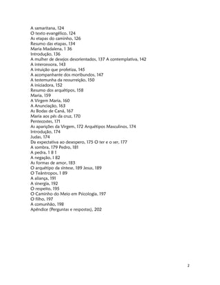 2
A samaritana, 124
O texto evangélico, 124
As etapas do caminho, 126
Resumo das etapas, 134
Maria Madalena, 1 36
Introdução, 136
A mulher de desejos desorientados, 137 A contemplativa, 142
A intercessora, 143
A intuição que profetiza, 145
A acompanhante dos moribundos, 147
A testemunha da ressurreição, 150
A iniciadora, 152
Resumo dos arquétipos, 158
Maria, 159
A Virgem Maria, 160
A Anunciação, 163
As Bodas de Caná, 167
Maria aos pés da cruz, 170
Pentecostes, 171
As aparições da Virgem, 172 Arquétipos Masculinos, 174
Introdução, 174
Judas, 174
Da expectativa ao desespero, 175 O ter e o ser, 177
A sombra, 179 Pedro, 181
A pedra, 1 8 1
A negação, I 82
As formas de amor, 183
O arquétipo da síntese, 189 Jesus, 189
O Teântropos, 1 89
A aliança, 191
A sinergia, 192
O respeito, 195
O Caminho do Meio em Psicologia, 197
O filho, 197
A comunhão, 198
Apêndice (Perguntas e respostas), 202
 