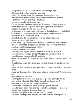 20
se separar de sua mãe, ficará sempre uma criança, não se
diferenciará. E todo o papel de uma boa
mãe é não apenas fazer sair da criança de seu ventre, mas
fazê-la ir além de seu desejo. Fazê-la sair deste mundo que lhe
é próprio, a fim de que ela possa atingir
um outro mundo, particular a ela.
Ocorre então o medo da separação. E este medo da separação se
somatiza no adulto, algumas vezes, por regressões, através do
álcool e da droga. Como uma maneira de
se dissolver, uma maneira de reabsorver a dualidade através da bebida
e da droga. É uma regressão. Veremos que é preciso superar a
dualidade, mas a superação desta
dualidade não é a sua dissolução, é a sua integração, uma
passagem para ir mais longe.
Certas vezes, alguns dentre nós têm medo de evoluir, têm medo da
solidão, têm medo da separação da mãe e do seu meio. Utilizam
produtos ou técnicas para regredirem
à mãe e não irem mais longe.
A criança, que supera o medo da separação de sua mãe, vai
procurar um novo lugar de identificação. Ela vai descobrir o seu
próprio corpo como sendo diferente do
corpo de sua mãe. Éuma etapa importante. Mas ao mesmo tempo em
que
descobre seu corpo com prazer, ao mesmo tempo em que brinca com
35
todos os seus membros, em que sente o desejo do corpo, a criança
sente
medo da decomposição. Este medo situa-se na fase anal. No momento
em
que, através do seu cocô,
a criança tem a impressão de que seu corpo se decompõe. Nessa
fase, toda a educação é fazê-la ter consciência de que ela é
o seu corpo, mas não é somente este corpo.
É freqüente a observação de crianças que gritam à noite,
quando fazem cocô, necessitando serem tranqüilizadas. Se a criança
superar este medo da decomposição, ela
vai descobrir que é maior que seu próprio corpo.
Na idade adulta podem persistir um certo número de fixações. Da
 