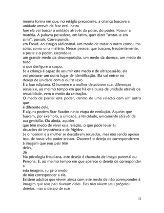 21
mesma forma em que, no estágio precedente, a criança buscava a
unidade através da fase oral, nesta
fase ela vai buscar a unidade através da posse, do poder. Possuir a
matéria. A palavra possedere, em latim, quer dizer "sentar-se em
cima", possuir. Corresponde,
em Freud, ao estágio sádicoanal, um modo de tratar o outro como uma
coisa, como uma matéria. Nessas pessoas que buscam, freqüentemente,
a posse e o poder, esconde-se
um grande medo da decomposição, um medo da doença, um medo de
tudo
o que desfigure o corpo.
Se a criança é capaz de assumir este medo e de ultrapassá-lo, ela
vai procurar um outro lugar de identificação. Ela vai entrar no
desejo de unidade com o outro sexo.
É a fase edipiana. O homem e a mulher descobrem suas diferenças
sexuais e, ao mesmo tempo em que há esta busca de unidade através da
sexualidade, vem o medo da castração.
O medo de perder este poder, dentro de uma relação com um outro
que
é diferente dele.
E alguns podem ficar fixados nesta etapa de evolução. Aqueles que
buscam, por exemplo, a unidade, a felicidade, unicamente através da
sua genitália. Ou ainda, aqueles
que têm medo de viver essa relação, o que pode levar às
situações de impotência e de frigidez.
Se o homem e a mulher se descobrem sexuados, mas não sendo apenas
isso, de novo vão poder crescer. Ocorrerá o desejo de corresponderem
à imagem que seus pais têm
deles.
36
Na psicologia freudiana, este desejo é chamado de Imago parental ou
Persona. E, ao mesmo tempo em que aparece o desejo de corresponder
a
esta imagem, surge o medo
de não corresponder a ela.
Existem adultos que vivem ainda com este medo de não corresponder à
imagem que seus pais tiveram deles. Eles não vivem seus próprios
desejos, mas o desejo de suas
 